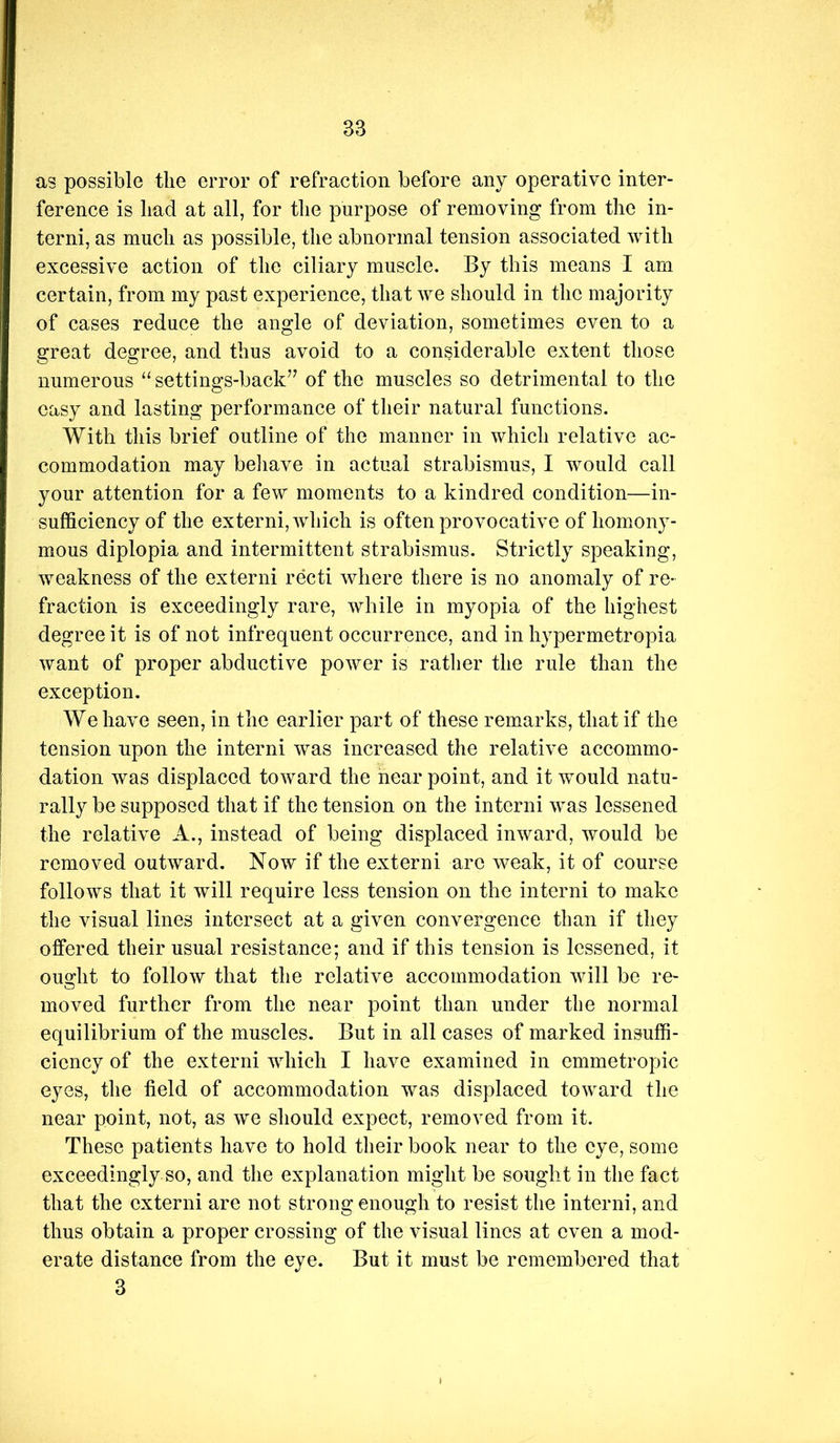 as possible the error of refraction before any operative inter- ference is had at all, for the purpose of removing from the in- terni, as much as possible, the abnormal tension associated with excessive action of the ciliary muscle. By this means I am certain, from my past experience, that we should in the majority of cases reduce the angle of deviation, sometimes even to a great degree, and thus avoid to a considerable extent those numerous “ settings-back’’ of the muscles so detrimental to the easy and lasting performance of their natural functions. With this brief outline of the manner in which relative ac- commodation may beliave in actual strabismus, I would call your attention for a few moments to a kindred condition—in- sufficiency of the externi, which is often provocative of homon}^- mous diplopia and intermittent strabismus. Strictly speaking, weakness of the externi recti where there is no anomaly of re- fraction is exceedingly rare, while in myopia of the highest degree it is of not infrequent occurrence, and in hypermetropia want of proper abductive power is rather the rule than the exception. We have seen, in the earlier part of these remarks, that if the tension upon the interni was increased the relative accommo- dation was displaced toward the near point, and it would natu- rally be supposed that if the tension on the interni was lessened the relative A., instead of being displaced inward, would be removed outward. Now if the externi are weak, it of course follows that it will require less tension on the interni to make the visual lines intersect at a given convergence than if they offered their usual resistance; and if this tension is lessened, it ou2:ht to follow that the relative accommodation will be re- moved further from the near point than under the normal equilibrium of the muscles. But in all cases of marked insuffi- ciency of the externi which I have examined in emmetropic eyes, the field of accommodation was displaced toward the near point, not, as we should expect, removed from it. These patients have to hold their book near to the eye, some exceedingly so, and the explanation might be sought in the fact that the externi are not strong enough to resist the interni, and thus obtain a proper crossing of the visual lines at even a mod- erate distance from the eye. But it must be remembered that 3