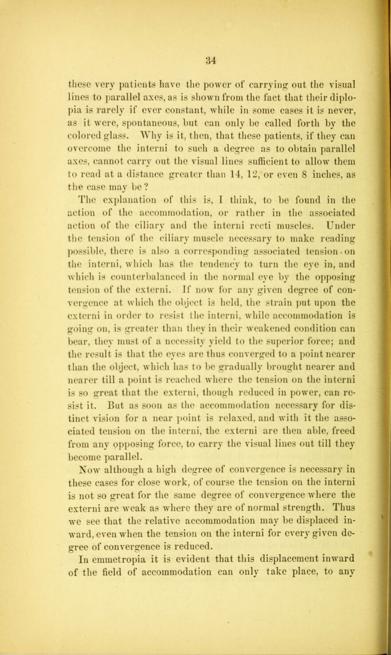 these very })atients Iiave the power of carrying out the visual lines to parallel axes, as is sliown from the fact that their diplo- })ia is rarely if ever constant, while in some cases it is never, as it were, spontaneous, but can only be called forth by the colored g-lass. Why is it, then, that these patients, if they can overcome the intend to such a degree as to obtain parallel axes, cannot carry out tlie visual lines sulficient to allow them to read at a distance greater than 14, 12, or even 8 inches, as the case may be ? The explanation of this is, 1 think, to be found in the action of the accommodation, or rather in the associated action of the ciliary and the intend recti muscles. Under the tension of the ciliary muscle necessary to make reading ])0ssible, there is also a corresponding associated tension, on the interni, which has the tendency to turn the eye in, and which is counterbalanced in the normal eye by the opposing tension of the extend. If now for any given degree of con- vergence at whicli the ol)ject is held, the strain ])ut upon the extend in order to resist the interni, while accommodation is going on, is greater than they in their weakened condition can bear, they must of a necessity yield to the superior force; and the result is that the eyes are thus converged to a ])oint nearer than the ol)ject, which has to be gradually brought nearer and nearer till a j)oint is reached where the tension on the interni is so great that tlie extend, though reduced in jmwer, can re- sist it. But as soon as the accommodation necessary for dis- tinct vision for a near j)oint is relaxed, and with it the asso- ciated tension on the intend, the extend arc then able, freed from any opj)osing force, to carry the visual lines out till they l)ecomc parallel. Now although a high degree of convergence is necessary in these cases for close work, of course the tension on the interni is not so great for the same degree of convergence where the extend are weak as where they arc of normal strength. Thus we see that the relative accommodation may be displaced in- ward, even when the tension on the interni for every given de- gree of convergence is reduced. In emmetropia it is evident that this displacement inward of the field of accommodation can only take place, to any