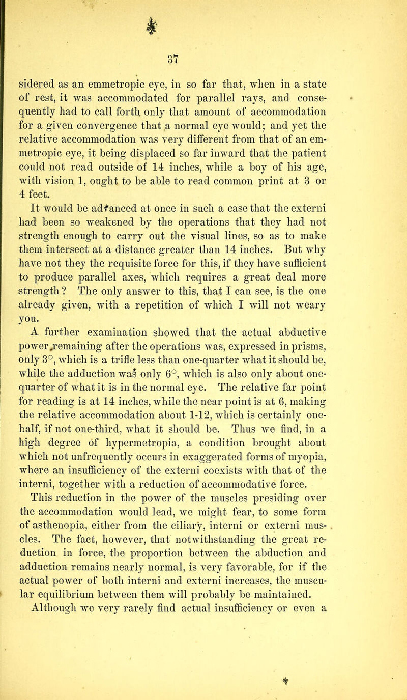 sidered as an emmetropic eye, in so far that, when in a state of rest, it was accommodated for parallel rays, and conse- quently had to call forth only that amount of accommodation for a given convergence that a normal eye would; and yet the relative accommodation was very different from that of an em- metropic eye, it being displaced so far inward that the patient could not read outside of 14 inches, while a boy of his age, with vision 1, ought to be able to read common print at 3 or 4 feet. It would be adf anced at once in such a case that the externi had been so weakened by the operations that they had not strength enough to carry out the visual lines, so as to make them intersect at a distance greater than 14 inches. But why have not they the requisite force for this, if they have sufficient to produce parallel axes, which requires a great deal more strength ? The only answer to this, that I can see, is the one already given, with a repetition of which I will not weary you. A further examination showed that the actual abductive power ^remaining after the operations was, expressed in prisms, only 3°, which is a trifle less than one-quarter what it should be, while the adduction was only 6°, which is also only about one- quarter of what it is in the normal eye. The relative far point for reading is at 14 inches, while the near point is at 6, making the relative accommodation about 1-12, which is certainly one- half, if not one-third, what it should be. Thus we find, in a high degree of hypermetropia, a condition brought about which not unfrequently occurs in exaggerated forms of myopia, where an insufficiency of the externi coexists with that of the interni, together with a reduction of accommodative force. This reduction in the power of the muscles presiding over the accommodation would lead, we might fear, to some form of asthenopia, either from the ciliary, interni or externi mus- cles. The fact, however, that notwithstanding the great re- duction in force, tlie proportion between the abduction and adduction remains nearly normal, is very favorable, for if tlie actual power of both interni and externi increases, the muscu- lar equilibrium between them Avill probably be maintained. Althougli we very rarely find actual insufficiency or even a