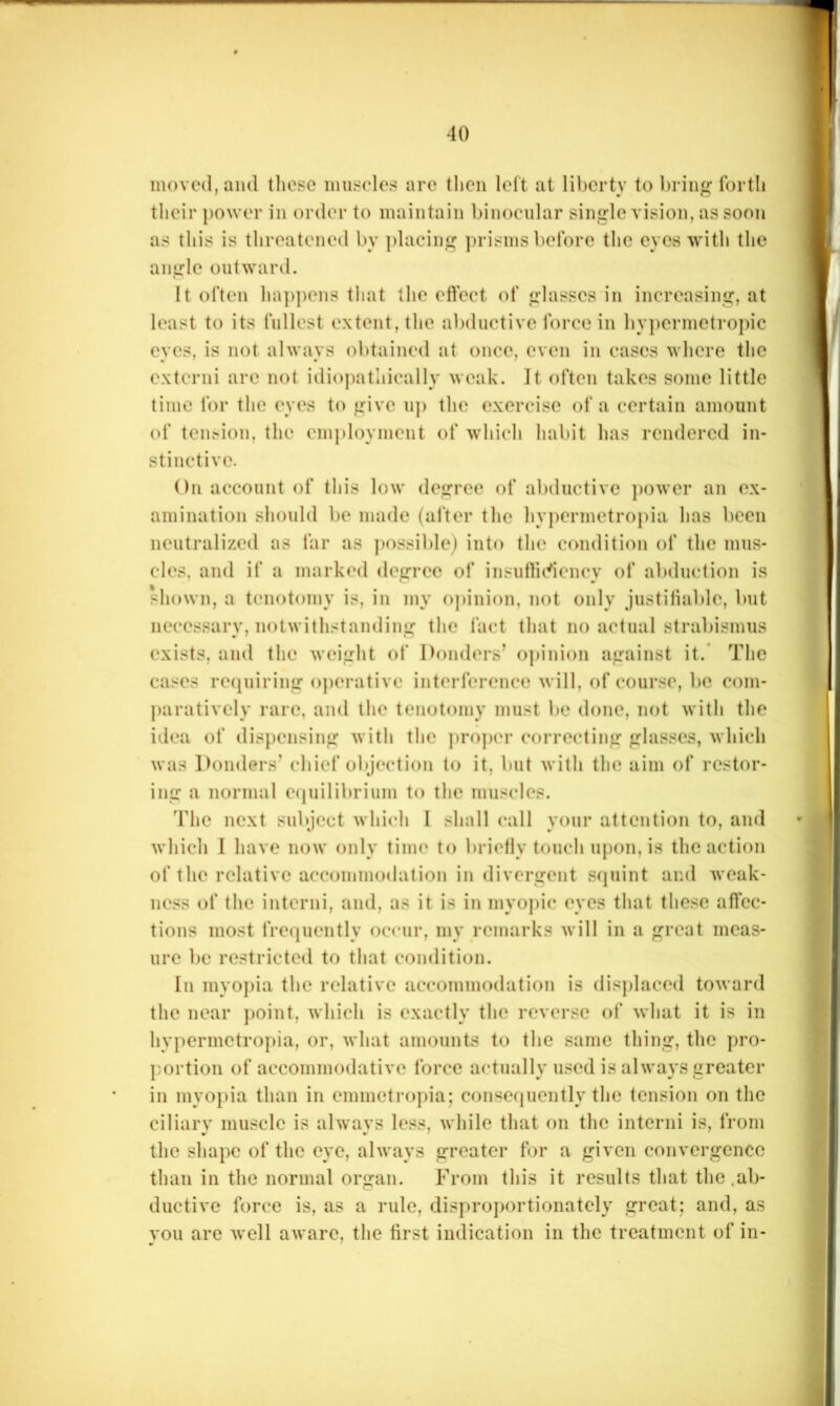 moved, and these muscles are then left at liberty to bring forth their power in order to maintain binocnlar single vision, as soon as this is threatened by placing ])risms before the eyes with the angle outward. It often ha])pens that the effect of glasses in increasing, at least to its fullest extent, the abduetivc force in by])ermetro])ic eyes, is not always obtained at once, even in cases where the externi arc not idio])atiiically weak. It often takes some little time for the eyes to give up the exercise of a certain amount of tension, the employment of which habit has rendered in- stinctive. On account of this low degree of aljductive ])ower an ex- amination should be made (alter the hypermetropia has been neutralized as far as jmssiblej into the condition of the mus- cles, and if a marked degree of insufficiency of abduction is shown, a tenotomy is, in my opinion, not only justiiiablc, but necessary, notwithstanding the fact that no actual strabismus exists, and the weight of Donders’ opinion against it.‘ The cases requiring operative interference will, of course, be com- jiaratively rare, and the tenotomy must be done, not with the idea of disjiensing with the ]>ro])('r correcting glasses, which was l)onders’ chief objection to it, but with the aim of restor- ing a normal equilibrium to the muscles. The next subject which I shall call your attention to, and which 1 have now only time to briefly touch upon, is the action of the relative accommodation in divergent squint and weak- ness of the interni, and, as it is in myopic eyes that these affec- tions most fre(|uently occur, my remarks will in a great meas- ure be restricted to that condition. In myo])ia the relative accommodation is dis})laced toward the near jioint, which is exactly the reverse of what it is in hypermetropia, or, what amounts to the same thing, the ])ro- portion of accommodative force actually used is always greater in myopia than in emmetropia; consequently the tension on the ciliary muscle is always less, while that on the interni is, from the shape of the eye, always greater for a given convergence than in the normal organ. From this it results that the .ab- ductive force is, as a rule, disproportionately great; and, as you arc well aware, the first indication in the treatment of in-