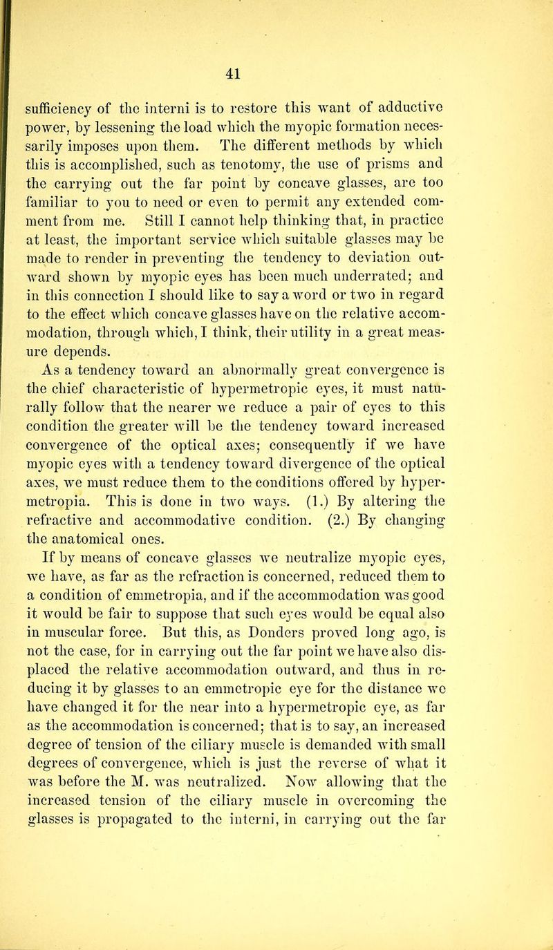 sufficiency of the interni is to restore this want of adductive power, by lessening the load which the myopic formation neces- sarily imposes upon them. The different methods by which this is accomplished, such as tenotomy, the use of prisms and the carrying out the far point by concave glasses, are too familiar to you to need or even to permit any extended com- ment from me. Still I cannot help thinking that, in practice at least, the important service which suitable glasses may be made to render in preventing the tendency to deviation out- ward shown by myopic eyes has been much underrated; and in this connection I should like to say a word or two in regard to the effect which concave glasses have on the relative accom- modation, through which,! think, their utility in a great meas- ure depends. As a tendency toward an abnormally great convergence is the chief characteristic of hypermetropic eyes, it must natu- rally follow that the nearer we reduce a pair of eyes to this condition the greater will be the tendency toward increased convergence of the optical axes; consequently if we have myopic eyes with a tendency toward divergence of the optical axes, we must reduce them to the conditions offered by hyper- metropia. This is done in two ways. (1.) By altering the refractive and accommodative condition. (2.) By changing the anatomical ones. If by means of concave glasses we neutralize myopic eyes, we have, as far as the refraction is concerned, reduced them to a condition of emmetropia, and if the accommodation was good it would be fair to suppose that such eyes would be equal also in muscular force. But this, as Bonders proved long ago, is not the case, for in carrying out the far point we have also dis- placed the relative accommodation outward, and thus in re- ducing it by glasses to an emmetropic eye for the distance we have changed it for the near into a hypermetropic eye, as far as the accommodation is concerned; that is to say, an increased degree of tension of the ciliary muscle is demanded with small degrees of convergence, which is just the reverse of what it was before the M. was neutralized. Now allowing that the increased tension of the ciliary muscle in overcoming the glasses is propagated to the interni, in carrying out the far