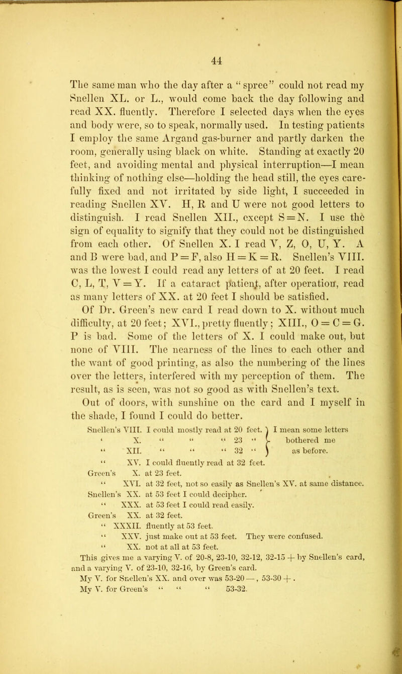 The same man ^Yho the day after a “ spree’’ could not read my Snellen XL. or L., would come back the day following and read XX. fluently. Therefore I selected days when the eyes and body Avere, so to speak, normally used. In testing patients I employ the same Argand gas-burner and partly darken the room, generally using black on Avliite. Standing at exactly 20 feet, and a\’oiding mental and physical interruption—I mean thinking of nothing else—holding the head still, the eyes care- fully fixed and not irritated by side light, I succeeded in reading Snellen XY. H, R and U were not good letters to distinguish. I read Snellen XII., except S = N. I use the sign of equality to signify that they could not be distinguished from each other. of Snellen X. I read Y, Z, 0, U, Y. A and B Avere bad, and P = F, also II = K = R. Snellen’s YlII. AA'as the loAA^est I could read any letters of at 20 feet. I read C, L, T, Y = Y. If a cataract patienj:, after operation, read as many letters of XX. at 20 feet I should be satisfied. Of Dr. Green’s neAY card I read doAYii to X. Avithout much difficulty, at 20 feet; XYL, i)retty fluently; XIII., 0 = C = G. P is bad. Some of the letters of X. I could make out, but none of YIII. The nearness of the lines to each other and the AYant of good printing, as also the numbering of the lines OYer the letters, interfered AYith my perception of them. The result, as is seen, AYas not so good as AYith Snellen’s text. Out of doors, AYitli sunshine on the card and I myself in the shade, I found I could do better. Snellen’s Till. I could mostly read at 20 feet. A I mean some letters ‘ X. “ “ “ 23 “ V bothered me “ XII. “ “ “ 32 ^ as before. “ XV. I could fluently read at 32 feet. Green’s X. at 23 feet. “ XA'I. at 32 feet, not so easily as Snellen’s XV. at same distance. Snellen’s XX. at 53 feet I could decipher. “ XXX. at 53 feet I could read easily. Green’s XX. at 32 feet. “ XXXII. fluently at 53 feet. “ XXV. just make out at 53 feet. They were confused. “ XX. not at all at 53 feet. This gives me a varying V. of 20-8, 23-10, 32-12, 32-15 -j- by Snellen’s card, and a varying V. of 23-10, 32-16, by Green’s card. Mj V. for Snellen’s XX. and over was 53-20 — , 53-30 -|- . My V. for Green’s “ “ “ 53-32.