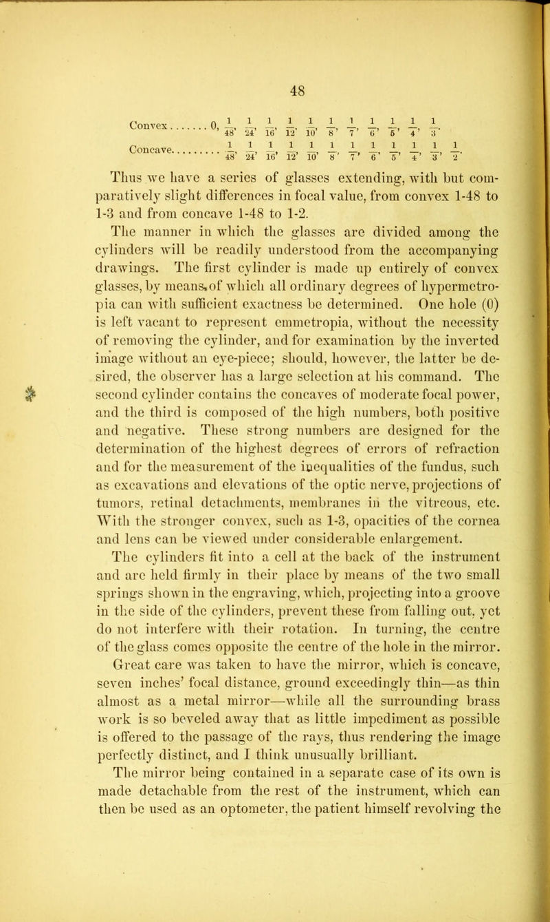 Convex 0, 1, i, 1, 1, 1, 1, 1. i, 1, 1, 1. 48 ‘U IG 12 10 8’ 7 G 6 4 8 Concave 1, 1, 1, 1, 1, 1, 1. 1, 1, 1, 1, 1. 48 24 IG 12 10 8 7 6 5 4 3 2 Thus we have a series of glasses extending, wdth but com- paratively slight differences in focal value, from convex 1-48 to 1-3 and from concave 1-48 to 1-2. The manner in which the glasses are divided among the cylinders will be readily understood from the accompanying drawings. The first cylinder is made up entirely of convex glasses, by means»of which all ordinary degrees of hypermctro- pia can with sufficient exactness be determined. One hole (0) is left vacant to represent emmetropia, without the necessity of removing the cylinder, and for examination by the inverted image without an eye-piece; should, how’cver, the latter be de- sired, the observer has a large selection at his command. The second cylinder contains tlic concaves of moderate focal power, and the third is composed of the high numbers, both positive and negative. These strong numbers arc designed for the determination of tlie higliest degrees of errors of refraction and for the measurement of the inequalities of the fundus, such as excavations and elevations of the optic nerve, projections of tumors, retinal detachments, membranes in the vitreous, etc. With the stronger convex, sucli as 1-3, opacities of the cornea and lens can be viewed under considerable enlargement. The cylinders fit into a cell at the back of the instrument and arc field firmly in their place by means of the two small springs shown in the engraving, wliich, projecting into a groove in the side of the cylinders, prevent these from falling out, yet do not interfere with their rotation. In turning, the centre of the glass comes opposite tlie centre of the hole in the mirror. Great care Avas taken to have the mirror, Avhich is concave, seven inches’ focal distance, ground exceedingly thin—as thin almost as a metal mirror—Avliilc all the surrounding brass Avork is so beveled aAvay that as little impediment as possible is offered to the passage of the rays, thus rendering the image perfectly distinct, and I think unusually brilliant. The mirror being contained in a separate case of its OAvn is made detachable from the rest of the instrument, Avhich can then be used as an optometer, the patient himself revolving the