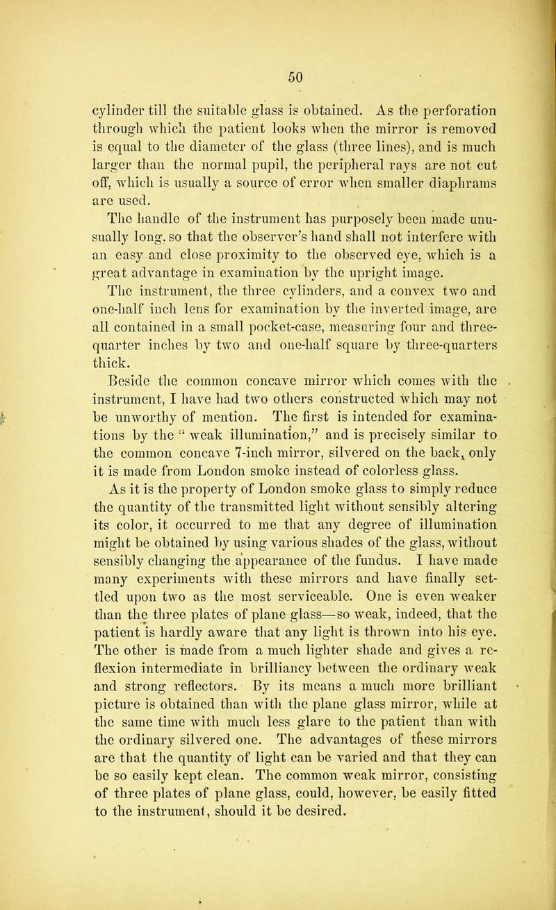 cylinder till the suitable glass is obtained. As the perforation through which the patient looks when the mirror is removed is equal to the diameter of the glass (three lines), and is much larger than the normal pupil, the peripheral rays are not cut off, which is usually a source of error when smaller diaphrams are used. The handle of the instrument has purposely been made unu- sually long, so that the observer’s hand shall not interfere with an easy and close proximity to the observed eye, which is a great advantage in examination by the upright image. The instrument, the three cylinders, and a convex two and one-half inch lens for examination by the inverted image, are all contained in a small pocket-case, measuring four and three- quarter inches by two and one-half square by three-quarters thick. Beside the common concave mirror which comes with the instrument, I have had two others constructed which may not be unworthy of mention. The first is intended for examina- tions by the “ weak illumination,” and is precisely similar to the common concave 7-inch mirror, silvered on the back,^ only it is made from London smoko instead of colorless glass. As it is the property of London smoke glass to simply reduce the quantity of the transmitted light without sensibly altering its color, it occurred to me that any degree of illumination might be obtained by using various shades of the glass, without sensibly changing the appearance of the fundus. I have made many experiments with these mirrors and have finally set- tled upon two as the most serviceable. One is even weaker than the three plates of plane glass—so weak, indeed, that the patient is hardly aware that any light is thrown into his eye. The other is made from a much lighter shade and gives a re- flexion intermediate in brilliancy between the ordinary weak and strong reflectors. By its means a much more brilliant picture is obtained than with the plane glass mirror, while at the same time with much less glare to the patient than with the ordinary silvered one. The advantages of tfiese mirrors are that tlie quantity of light can be varied and that they can be so easily kept clean. The common weak mirror, consisting of three plates of plane glass, could, however, be easily fitted to the instrumeni, should it be desired.