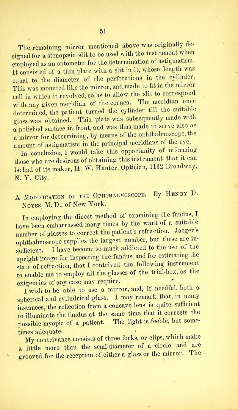 The remaining mirror mentioned above was originall}^ de- signed for a stenopmic slit to be used with the instrument when employed as an optometer for the determination of astigmatism. It consisted of a thin plate with a slit in it, whose length was equal to the diameter of the perforations in the cylinder. This was mounted like the mirror, and made to fit in the mirror cell in which it revolved, so as to allow the slit to correspond with any given meridian of the cornea. The meridian once determined, the patient turned the cylinder till the suitable glass was obtained. This plate was subsequently made with a polished surface in front, and was thus made to serve also as a mirror for determining, by means of the ophthalmoscope, the amount of astigmatism in the principal meridians of the eye. In conclusion, I would take this opportunity of informing those who are desirous of obtaining this instrument that it can be had of its maker, H. W. Hunter, Optician, 1132 Broadivay, N. Y. City. A Modification op the Ophthalmoscope. By Henry H. Noyes, M. H., of New York. lu employing the direct method of examining the fundus, I have been embarrassed many times by the want of a suitable number of glasses to correct the patient’s refraction. Jaeger s ophthalmoscope supplies the largest number, but these are in- sufficient. I have become so much addicted to the use of the upright image for inspecting the fundus, and for estimating the state of refraction, that I contrived the following instrument to enable me to employ all the glasses of the trial-box, as the exigencies of any case may require. I wish to be able to use a mirror, and, if needful, both a spherical and cylindrical glass. I may remark that, in many instances, the reflection from a concave lens is quite sufficient to illuminate the fundus at the same time that it corrects the possible myopia of a patient. The light is feeble, but some- times adequate. • i i i My contrivance consists of three forks, or clips, which make a little more than the semi-diameter of a circle, and are grooved for the reception of either a glass or the mirror. The
