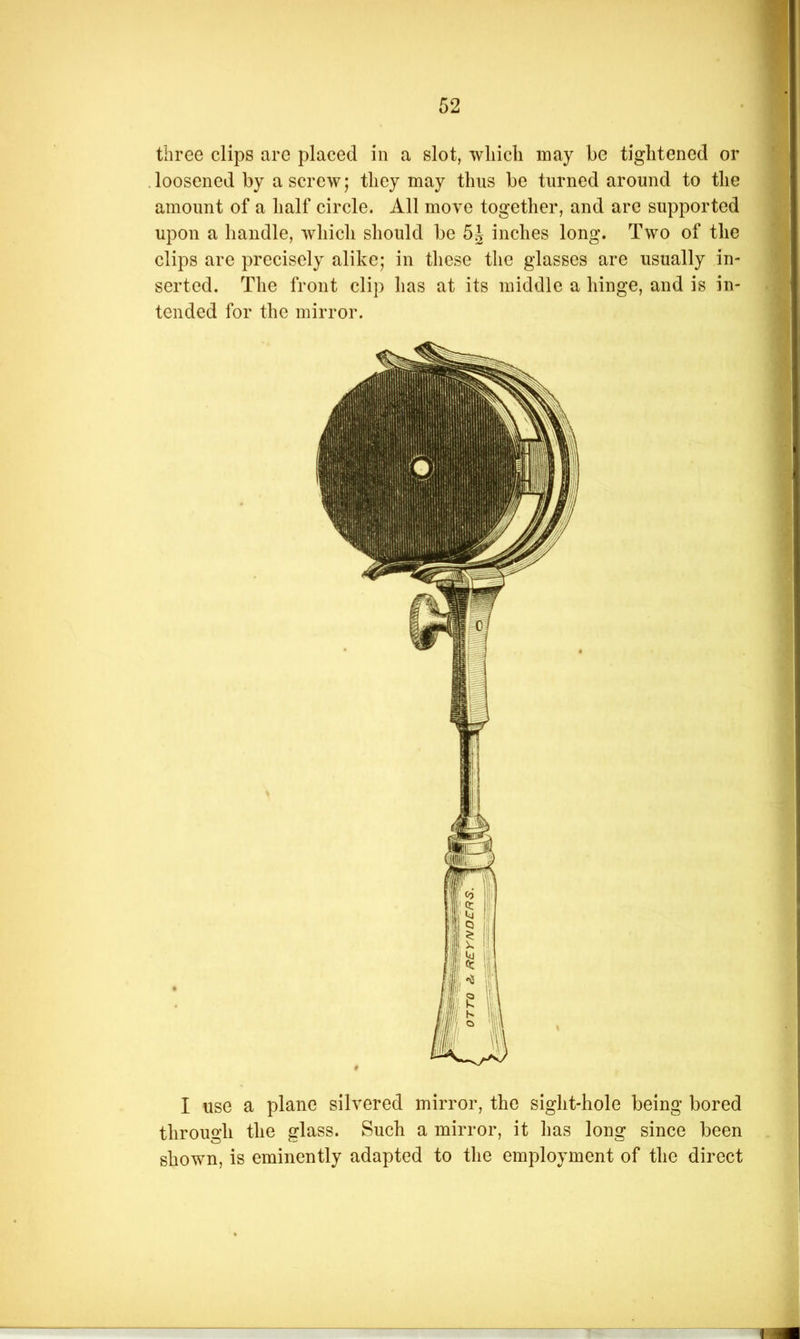 three clips are placed in a slot, wliicli may be tightened or .loosened by a screw; they may thus be turned around to the amount of a half circle. All move together, and are supported upon a handle, which should be 5| inches long. Two of the clips are precisely alike; in these the glasses are usually in- serted. The front clip has at its middle a hinge, and is in- tended for the mirror. I use a plane silvered mirror, the sight-hole being bored through the glass. Such a mirror, it has long since been shown, is eminently adapted to the employment of the direct