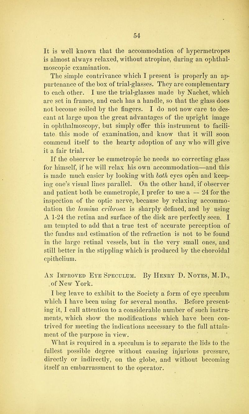 It is well known that the accommodation of hypermetropes is almost always relaxed, without atropine, during an ophthal- moscopic examination. The simple contrivance which I present is properly an ap- purtenance of the box of trial-glasses. They are complementary to each other. I use the trial-glasses made by Nachet, which are set in frames, and each has a handle, so that the glass does not become soiled by the fingers. I do not noAv care to des- cant at large upon the great advantages of the upright image in ophthalmoscopy, but simply offer this instrument to facili- tate this mode of examination, and know that it will soon commend itself to the hearty adoption of any who Avill give it a fair trial. If the observer be emmetropic he needs no correcting glass for himself, if he Avill relax his own accommodation—and this is made much easier by looking Avitli loth eyes open and keep- ing one’s visual lines parallel. On the other hand, if observer and patient both be emmetropic, I prefer to use a — 24 for the inspection of the optic nerve, because by relaxing accommo- dation the lamina crihrosa is sharply defined, and by using A 1-24 the retina and surface of the disk are perfectly seen. I am tempted to add that a true test of accurate perception of the fundus and estimation of the refraction is not to be found in the large retinal vessels, but in tlie very small ones, and still better in the stippling which is produced by the choroidal epithelium. An Improved Eye Speculum. By Henry D. Noyes, M.D., of New York. I beg leave to exhibit to the Society a form of eye speculum Avhich I have been using for several months. Before present- ing it, I call attention to a considerable number of such instru- ments, Avhich shoAV the modifications which have been con- trived for meeting the indications necessary to the full attain- ment of the purpose in view. What is required in a speculum is to separate the lids to the fullest possible degree Avithout causing injurious pressure, directly or indirectly, on the globe, and Avithout becoming itself an embarrassment to the operator.