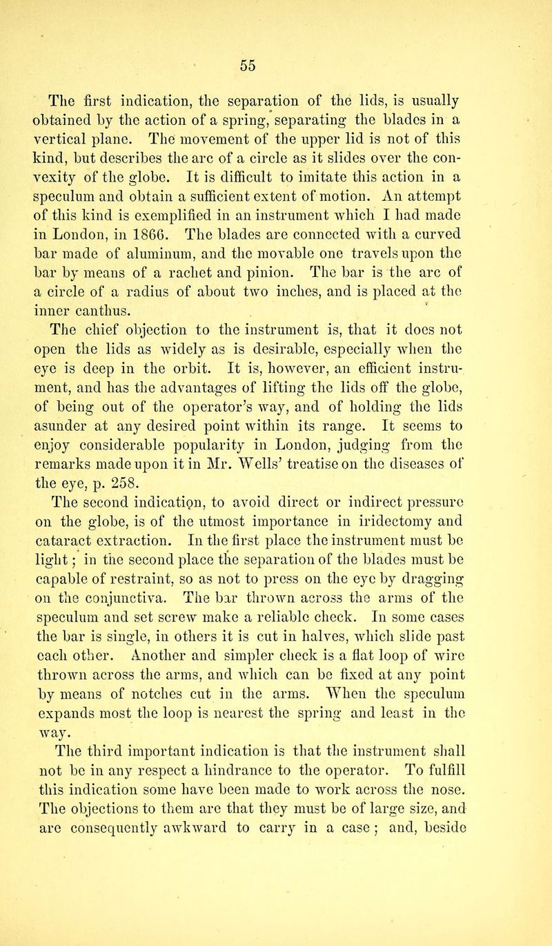 The first indication, the separation of the lids, is usually obtained by the action of a spring, separating the blades in a vertical plane. The movement of the upper lid is not of this kind, but describes the arc of a circle as it slides over the con- vexity of the globe. It is difficult to imitate this action in a speculum and obtain a sufficient extent of motion. An attempt of this kind is exemplified in an instrument which I had made in London, in 1866. The blades are connected with a curved bar made of aluminum, and the movable one travels upon the bar by means of a rachet and pinion. The bar is the arc of a circle of a radius of about two inches, and is placed at the inner canthus. The chief objection to the instrument is, that it does not open the lids as widely as is desirable, especially when the eye is deep in the orbit. It is, however, an efficient instru- ment, and has the advantages of lifting the lids off the globe, of being out of the operator’s way, and of holding the lids asunder at any desired point within its range. It seems to enjoy considerable popularity in London, judging from the remarks made upon it in Mr. Wells’ treatise on the diseases of the eye, p. 258. The second indication, to avoid direct or indirect pressure on the globe, is of the utmost importance in iridectomy and cataract extraction. In the first place the instrument must be light; in the second place the separation of the blades must be capable of restraint, so as not to press on the eye by dragging on the conjunctiva. The bar thrown across the arms of the speculum and set screw make a reliable check. In some cases the bar is single, in others it is cut in halves, which slide past each other. Another and simpler check is a flat loop of wire thrown across the arms, and which can be fixed at any point by means of notches cut in the arms. When the speculum expands most the loop is nearest the spring and least in the way. The third important indication is that the instrument shall not be in any respect a hindrance to the operator. To fulfill this indication some have been made to work across the nose. The objections to them are that they must be of large size, and are consequently awkward to carry in a case ; and, beside