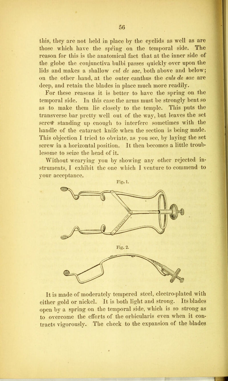 5G this, they are not held in place by the eyelids as well as are those which have the spnng on the temporal side. The reason for this is the anatomical fact that at the inner side of the globe the conjunctiva bulbi passes quickly over upon the lids and makes a shallow cul de sac, both above and beloAv; on the other hand, at the outer canthus the cuts de sac are deep, and retain the blades in place much more readily. For these reasons it is better to have the spring on the temporal side. In this case the arms must be strongly bent so as to make them lie closely to the temple. This puts the transverse bar pretty avcII out of the Avay, but leaves the set scrcAt standing up enough to interfere sometimes Avith the handle of the cataract knife Avhen the section is being made. This objection I tried to obviate, as you sec, by laying the set screw in a horizontal position. It then becomes a little troub- lesome to seize the head of it. Without Avearying you by showing any other rejected in- struments, I exhibit the one Avhich I venture to commend to your acceptance. Fig. 1. It is made of moderately tempered steel, electro-plated Avith cither gold or nickel. It is both light and strong. Its blades open by a spring on the temporal side, which is so strong as to overcome the efforts of the orbicularis even Avhen it con- tracts vigorously. The check to the expansion of the blades