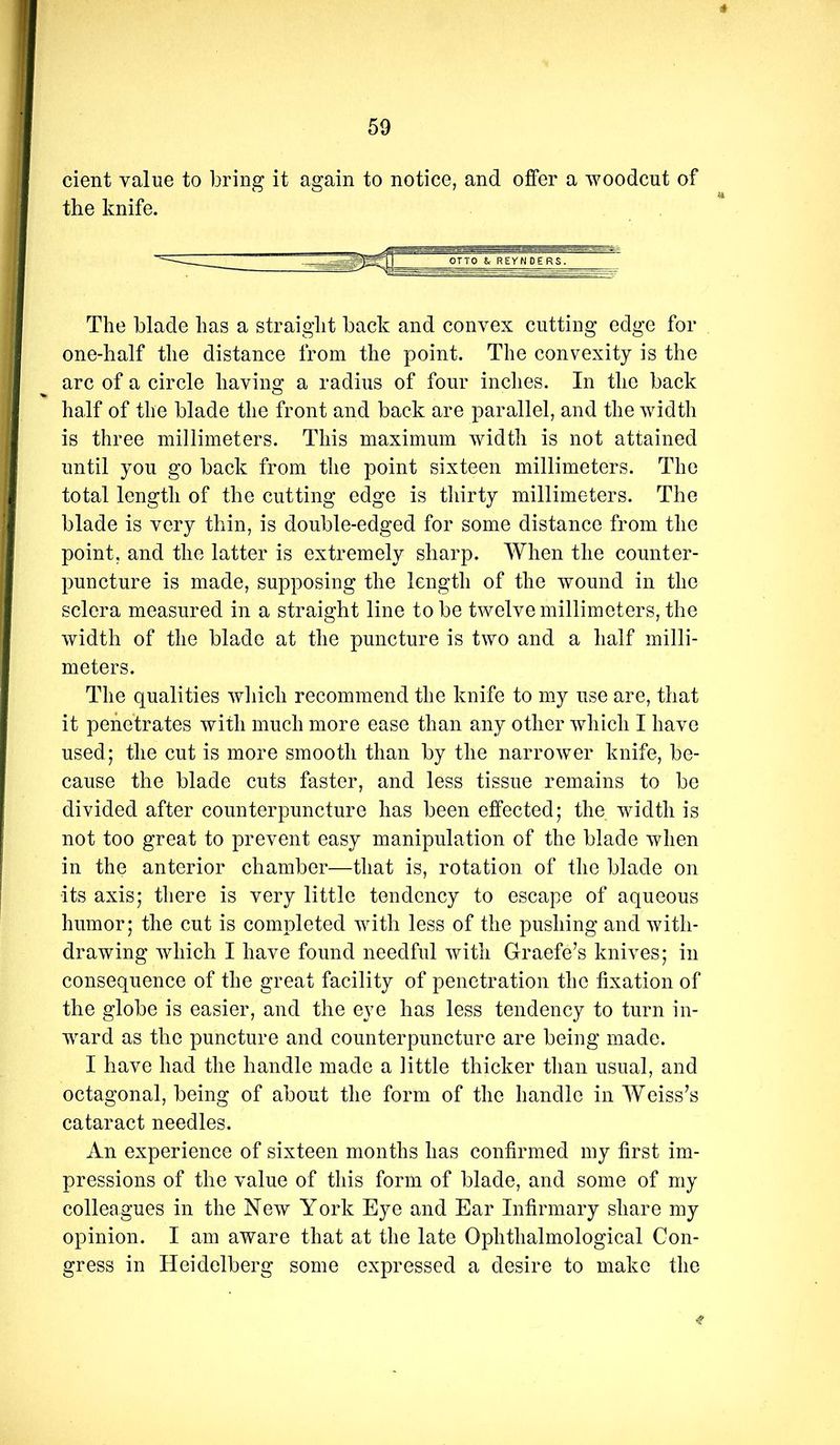 * cient value to bring it again to notice, and offer a woodcut of the knife. The blade has a straight back and convex cutting edge for one-half the distance from the point. The convexity is the arc of a circle having a radius of four inches. In the back half of the blade the front and back are parallel, and the width is three millimeters. This maximum width is not attained until you go back from the point sixteen millimeters. The total length of the cutting edge is thirty millimeters. The blade is very thin, is double-edged for some distance from the point, and the latter is extremely sharp. When the counter- puncture is made, supposing the length of the wound in the sclera measured in a straight line to be twelve millimeters, the width of the blade at the puncture is two and a half milli- meters. The qualities which recommend the knife to my use are, that it penetrates with much more ease than any other which I have used; the cut is more smooth than by the narrower knife, be- cause the blade cuts faster, and less tissue remains to be divided after counterpuncture has been effected; the width is not too great to prevent easy manipulation of the blade when in the anterior chamber—that is, rotation of the blade on its axis; there is very little tendency to escape of aqueous humor; the cut is completed with less of the pushing and with- drawing which I have found needful with Graefe’s knives; in consequence of the great facility of penetration the fixation of the globe is easier, and the eye has less tendency to turn in- ward as the puncture and counterpuncture are being made. I have had the handle made a little thicker than usual, and octagonal, being of about the form of the handle in Weiss’s cataract needles. An experience of sixteen months has confirmed my first im- pressions of the value of this form of blade, and some of my colleagues in the New York Eye and Ear Infirmary share my opinion. I am aware that at the late Ophthalmological Con- gress in Heidelberg some expressed a desire to make the -f