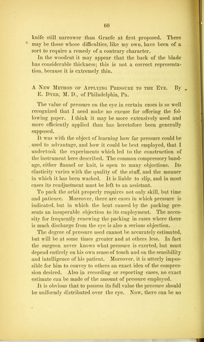 knife still narrower than Graefe at first proposed. There ** may he those whose difficulties, like my own, have been of a sort to require a remedy of a contrary character. In the woodcut it may appear that the back of the blade has considerable thickness; this is not a correct representa- tion, because it is extremely thin. A New Method of Applying Pressure to the Eye. By ^ E. Dyer, M. D., of Philadelphia, Pa. The value of pressure on the eye in certain cases is so well recognized that I need make no excuse for offering the fol- lowing paper. I think it may be more extensively used and more efficiently applied than has heretofore been generally supposed. It was with the object of learning how far pressure could be . used to advantage, and how it could be best employed, that I undertook the experiments which led to the construction of the instrument here described. The common compressory band- age, either flannel or knit, is open to many objections. Its elasticity varies with the quality of tlic stuff, and the manner in which it has been washed. It is liable to slip, and in most cases its readjustment must be left to an assistant. To pack the orbit properly requires not only skill, but time and patience. ^loreover, there arc cases in which pressure is indicated, but in which the heat caused by the packing pre- sents an insuperable objection to its employment. The neces- sity for frequently renewing the packing in cases where there is much discliargc from the eye is also a serious objection. The degree of pressure used cannot be accurately estimated, but will be at some times greater and at others less. In fact the surgeon never knows what pressure is exerted, but must depend entirely on his own sense of touch and on the sensibility and intelligence of his patient. Moreover, it is utterly impos- sible for him to convey to others an exact idea of the compres- sion desired. Also in recording or reporting cases, no exact estimate can be made of the amount of pressure employed. It is obvious that to possess its full value the pressure should be uniformly distributed over the eye. Now, there can be no