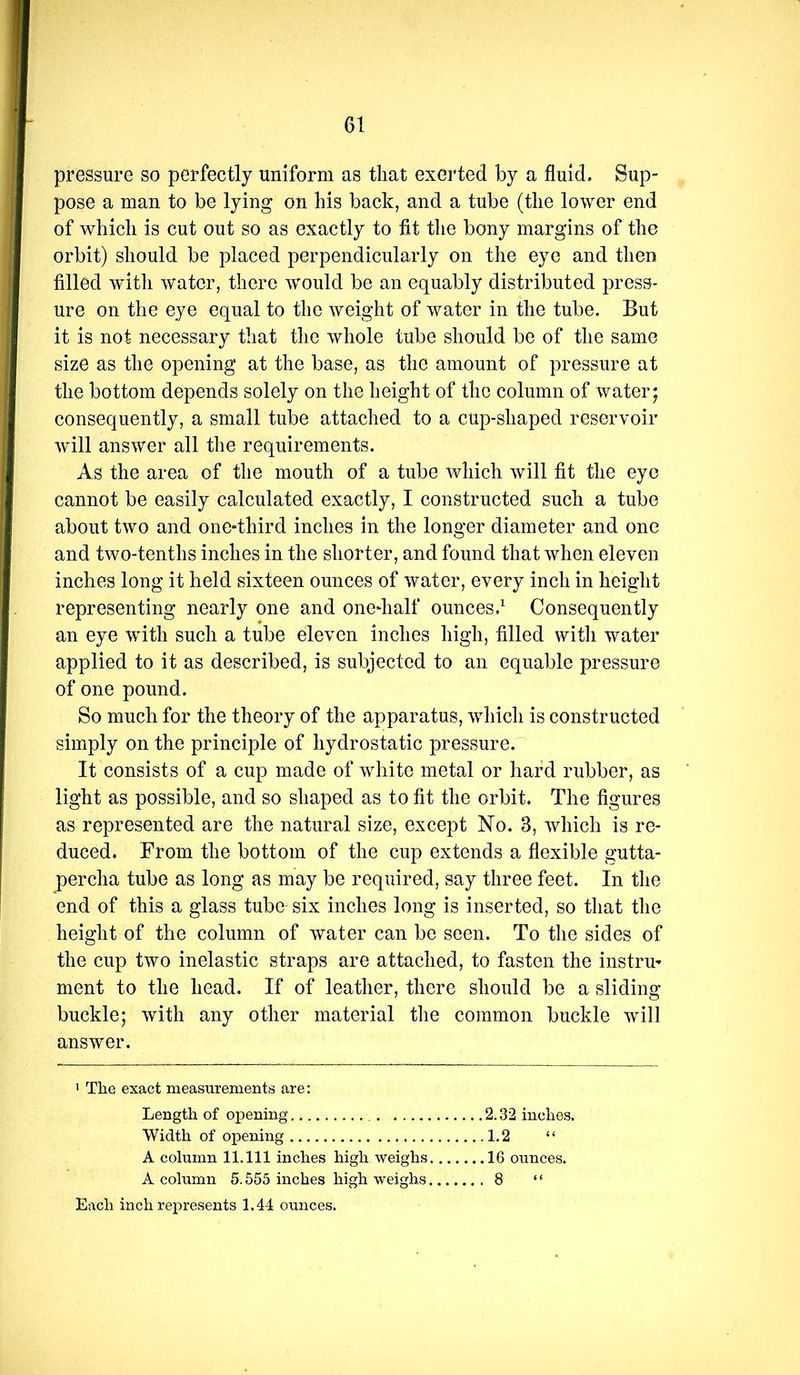 pressure so perfectly uniform as that exerted by a fluid. Sup- pose a man to be lying on his back, and a tube (the lower end of which is cut out so as exactly to fit the bony margins of the orbit) should be placed perpendicularly on the eye and then filled with water, there would be an equably distributed press- ure on the eye equal to the weight of water in the tube. But it is not necessary that the whole tube should be of the same size as the opening at the base, as the amount of pressure at the bottom depends solely on the height of the column of water; consequently, a small tube attached to a cup-shaped reservoir will answer all the requirements. As the area of the mouth of a tube which will fit the eye cannot be easily calculated exactly, I constructed such a tube about two and one-third inches in the longer diameter and one and two-tenths inches in the shorter, and found that when eleven inches long it held sixteen ounces of water, every inch in height representing nearly one and one^half ounces.^ Consequently an eye with such a tube eleven inches high, filled with water applied to it as described, is subjected to an equable pressure of one pound. So much for the theory of the apparatus, which is constructed simply on the principle of hydrostatic pressure. It consists of a cup made of white metal or hard rubber, as light as possible, and so shaped as to fit the orbit. The figures as represented are the natural size, except No. 3, which is re- duced. From the bottom of the cup extends a flexible gutta- percha tube as long as may be required, say three feet. In the end of this a glass tube six inches long is inserted, so that the height of the column of water can be seen. To the sides of the cup two inelastic straps are attached, to fasten the instru- ment to the head. If of leather, there should be a sliding buckle; with any other material the common buckle will answer. ' The exact measurements are: Length of opening 2.32 inches. Width of opening 1.2 “ A column 11.111 inches high weighs 16 ounces. A column 5.555 inches high weighs 8 “ Each inch represents 1.44 ounces.