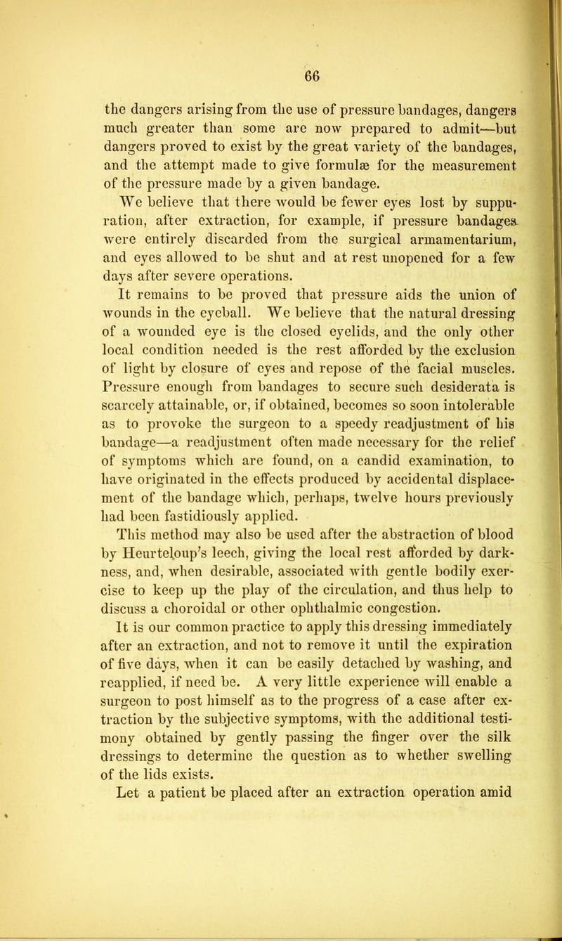 the dangers arising from the use of pressure bandages, dangers much greater than some are now prepared to admit—but dangers proved to exist by the great variety of the bandages, and the attempt made to give formulas for the measurement of the pressure made by a given bandage. We believe that there would be fewer eyes lost by suppu- ration, after extraction, for example, if pressure bandages- were entirely discarded from the surgical armamentarium, and eyes allowed to be shut and at rest unopened for a few days after severe operations. It remains to be proved that pressure aids the union of wounds in the eyeball. We believe that the natural dressing of a wounded eye is the closed eyelids, and the only other local condition needed is the rest afforded by the exclusion of light by closure of eyes and repose of the facial muscles. Pressure enough from bandages to secure such desiderata is scarcely attainable, or, if obtained, becomes so soon intolerable as to provoke the surgeon to a speedy readjustment of his bandage—a readjustment often made necessary for the relief of symptoms which are found, on a candid examination, to have originated in the effects produced by accidental displace- ment of the bandage which, perhaps, twelve hours previously had been fastidiously applied. This method may also be used after the abstraction of blood by Heurteloup^s leech, giving the local rest afforded by dark- ness, and, when desirable, associated with gentle bodily exer- cise to keep up the play of the circulation, and thus help to discuss a choroidal or other ophthalmic congestion. It is our common practice to apply this dressing immediately after an extraction, and not to remove it until the expiration of five days, when it can be easily detached by washing, and reapplied, if need be. A very little experience will enable a surgeon to post himself as to the progress of a case after ex- traction by the subjective symptoms, with the additional testi- mony obtained by gently passing the finger over the silk dressings to determine the question as to whether swelling of the lids exists. Let a patient be placed after an extraction operation amid