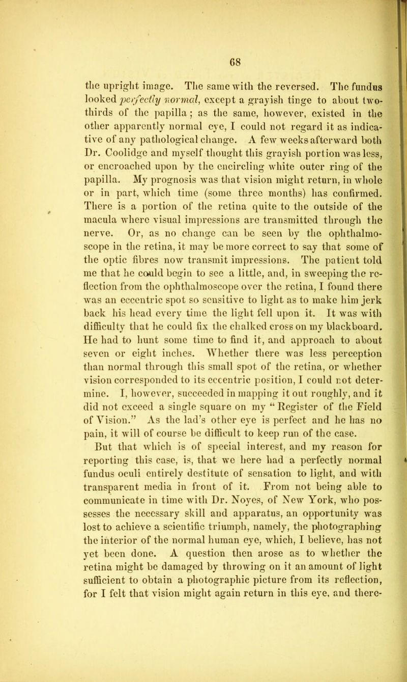 tlie upright image. The same with the reversed. The fundus looked normal, except a grayish tinge to about two- thirds of the papilla ; as the same, however, existed in the other apparently normal eye, I could not regard it as indica- tive of any pathological change. A few weeks afterward both Dr. Coolidge and myself thought this grayish portion was less, or encroached upon by the encircling white outer ring of the papilla. My prognosis was that vision might return, in whole or in part, which time (some three months) has confirmed. There is a portion of the retina quite to the outside of the macula where visual imjiressions are transmitted through the nerve. Or, as no change can be seen by the ophthalmo- scope in the retina, it may be more correct to say that some of the optic fibres now transmit impressions. The patient told me that he could begin to sec a little, and, in sweeping the re- flection from the ophthalmoscope over the retina, I found there was an eccentric spot so sensitive to light as to make him jerk back his head every time the light fell upon it. It was with difficulty that he could fix the chalked cross on my blackboard. He had to hunt some time to find it, and approach to about seven or eight inches. Whether there was less perception than normal through this small spot of the retina, or whether vision corresponded to its eccentric position, I could not deter- mine. I, however, succeeded in mapping it out roughly, and it did not exceed a single square on my “ Register of the Field of Vision.” As the lad^s other eye is perfect and he has no pain, it will of course be difficult to keep run of the case. But that which is of special interest, and my reason for reporting this case, is, that we here had a perfectly normal fundus oculi entirely destitute of sensation to light, and with transparent media in front of it. From not being able to communicate in time with Dr. Noyes, of New York, who pos- sesses the necessary skill and apparatus, an opportunity was lost to achieve a scientific triumph, namely, the photographing the interior of the normal human eye, which, I believe, has not yet been done. A question then arose as to whether the retina might be damaged by throwing on it an amount of light sufficient to obtain a photographic picture from its reflection, for I felt that vision might again return in this eye, and there-
