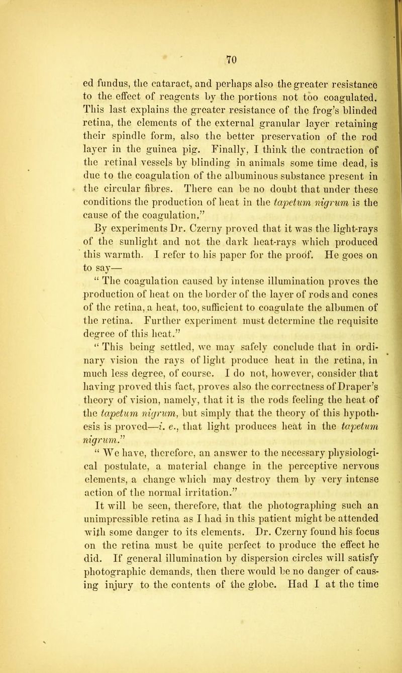 ed fundus, tlie cataract, and perliaps also the greater resistance to the effect of reagents by the portions not too coagulated. This last explains the greater resistance of the frog’s blinded retina, the elements of the external granular layer retaining their spindle form, also the better preservation of the rod layer in the guinea pig. Finally, I think the contraction of the retinal vessels by blinding in animals some time dead, is due to the coagulation of the albuminous substance present in the circular fibres. There can be no doubt that under these conditions the production of heat in the tapetum nigrum is the cause of the coagulation.” By experiments Dr. Czerny proved that it was the light-rays of the sunlight and not the dark heat-rays which produced this warmth. I refer to his paper for the proof. He goes on to say— “ The coagulation caused by intense illumination proves the production of heat on the border of the layer of rods and cones of the retina, a heat, too, sufficient to coagulate the albumen of the retina. Further experiment must determine the requisite degree of this heat.” “ This being settled, we may safely conclude tliat in ordi- nary vision the rays of liglit produce heat in tlie retina, in much less degree, of course. I do not, however, consider that having proved tliis fact, proves also the correctness of Draper’s theory of vision, namely, that it is the rods feeling the heat of the tapetum nigrum, but simply that tlie theory of this hypoth- esis is proved—i. e., that liglit produces heat in the tapetum nigrum^ “ We have, therefore, an answer to the necessary physiologi- cal postulate, a material change in the perceptive nervous elements, a change which may destroy them by very intense action of the normal irritation.” It will be seen, therefore, that the photographing such an unimpressible retina as I had in this patient might be attended with some danger to its elements. Dr. Czerny found his focus on the retina must be quite perfect to produce the effect he did. If general illumination by dispersion circles will satisfy photographic demands, then there ^vould be no danger of caus- ing injury to the contents of the globe. Had I at the time
