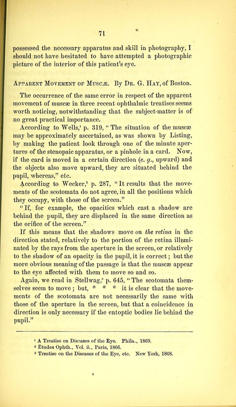 possessed the necessary apparatus and skill in photography, I should not have hesitated to have attempted a photographic picture of the interior of this patient^s eye. Apparent Movement of MusciE. By Dr. G. Hay, of Boston. The occurrence of the same error in respect of the apparent movement of muscse in three recent ophthalmic treatises seems worth noticing, notwithstanding that the subject-matter is of no great practical importance. According to Wells,^ p. 319, “ The situation of the muscas may be approximately ascertained, as was shown by Listing, by making the patient look through one of the minute aper- tures of the stenopaic apparatus, or a pinhole in a card. Now, if the card is moved in a certain direction (e. g., upward) and the objects also move upward, they are situated behind the pupil, whereas,” etc. According to Wecker,^ p. 287, “It results that the move- ments of the scotomata do not agree, in all the positions which they occupy, with those of the screen.” “ If, for example, the opacities which cast a shadow are behind the pupil, they are displaced in the same direction as the orifice of the screen.” If this means that the shadows move on the retina in the direction stated, relatively to the portion of the retina illumi- nated by the rays from the aperture in the screen, or relatively to the shadow of an opacity in the pupil, it is correct; but the more obvious meaning of the passage is that the inuscaB appear to the eye affected with them to move so and so. Again, we read in Stellwag, p. 645, “ The scotomata them- selves seem to move ; but, * * it is clear that the move- ments of the scotomata are not necessarily the same with those of the aperture in the screen, but that a coincidence in direction is only necessary if the entoptic bodies lie behind the pupil.” • A Treatise on Diseases of the Eye. Phila., 1869. 2 Strides Ophth., Vol. ii., Paris, 1866. 3 Treatise on the Diseases of the Eye, etc. New York, 1868.