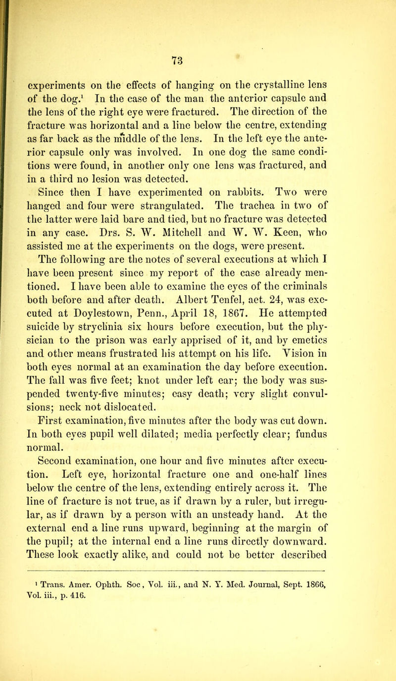 experiments on the effects of hanging* on the crystalline lens of the dog/ In the case of the man the anterior capsule and the lens of the right eye were fractured. The direction of the fracture was horizontal and a line below the centre, extending as far back as the middle of the lens. In the left eye the ante- rior capsule only was involved. In one dog the same condi- tions were found, in another only one lens w,as fractured, and in a third no lesion was detected. Since then I have experimented on rabbits. Two were hanged and four were strangulated. The trachea in two of the latter were laid bare and tied, but no fracture was detected in any case. Drs. S. W. Mitchell and W, W. Keen, who assisted me at the experiments on the dogs, were present. The following are the notes of several executions at which I have been present since my report of the case already men- tioned. I have been able to examine the eyes of the criminals both before and after death. Albert Tenfel, aet. 24, was exe- cuted at Doylestown, Penn., April 18, 1867. He attempted suicide by strychnia six hours before execution, but the phy- sician to the prison was early apprised of it, and by emetics and other means frustrated his attempt on his life. Vision in both eyes normal at an examination the day before execution. The fall was five feet; knot under left ear; the body was sus- pended twenty-five minutes; easy death; very slight convul- sions; neck not dislocated. First examination, five minutes after the body was cut down. In both eyes pupil well dilated; media perfectly clear; fundus normal. Second examination, one hour and five minutes after execu- tion. Left eye, horizontal fracture one and one-half lines below the centre of the lens, extending entirely across it. The line of fracture is not true, as if drawn by a ruler, but irregu- lar, as if drawn by a person with an unsteady hand. At the external end a line runs upward, beginning at the margin of the pupil; at the internal end a line runs directly downward. These look exactly alike, and could not be better described 1 Trans. Amer. Oplith. Soc, Vol. iii., and N. Y. Med. Journal, Sept. 1866, Vol. iii., p. 416.