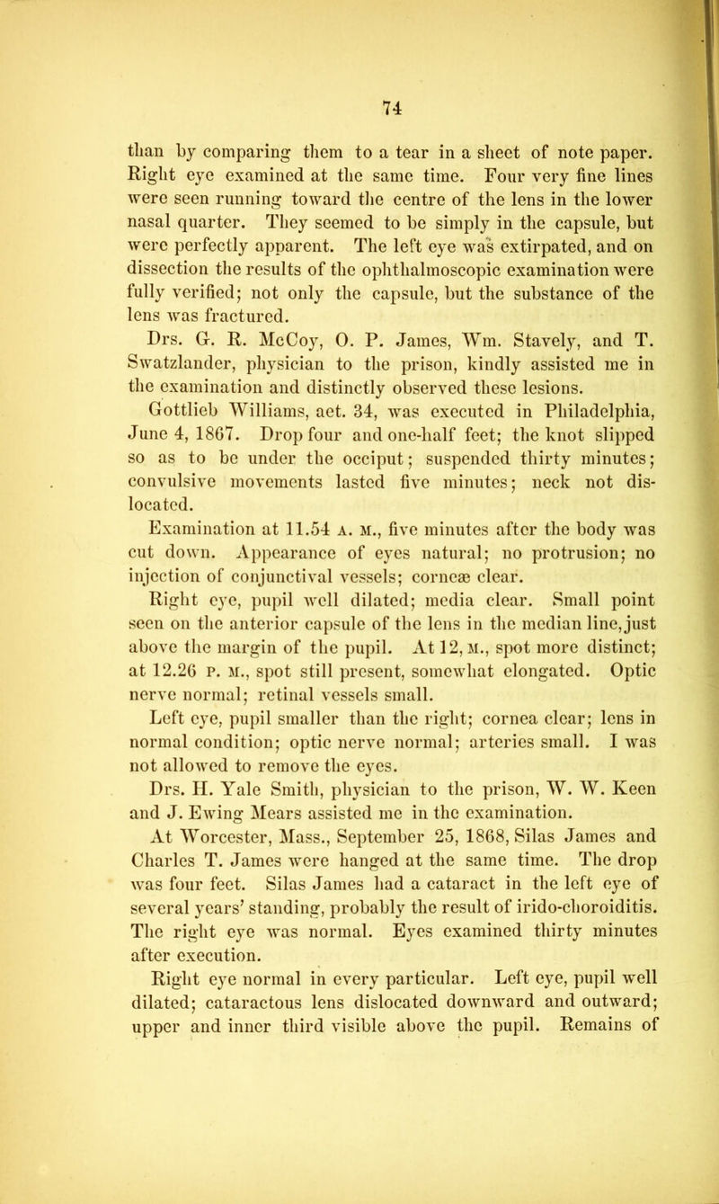 than by comparing them to a tear in a sheet of note paper. Right eye examined at the same time. Four very fine lines were seen running toward tiie centre of the lens in the lower nasal quarter. They seemed to be simply in the capsule, but were perfectly apparent. The left eye was extirpated, and on dissection the results of the ophthalmoscopic examination were fully verified; not only the capsule, but the substance of the lens was fractured. Drs. G. R. McCoy, 0. P. James, Wm. Stavely, and T. Swatzlander, physician to the prison, kindly assisted me in the examination and distinctly observed these lesions. Gottlieb Williams, aet. 34, was executed in Philadelphia, June 4, 1867. Drop four and one-half feet; the knot slipped so as to be under the occiput; suspended thirty minutes; convulsive movements lasted five minutes; neck not dis- located. Examination at 11.54 a. m., five minutes after the body was cut down. Appearance of eyes natural; no protrusion; no injection of conjunctival vessels; cornese clear. Right eye, pupil well dilated; media clear. Small point seen on the anterior capsule of tlie lens in the median line, just above the margin of the pupil. At 12, M., spot more distinct; at 12.26 P. M., spot still present, somewhat elongated. Optic nerve normal; retinal vessels small. Left eye, pupil smaller than the right; cornea clear; lens in normal condition; optic nerve normal; arteries small. I was not allowed to remove the eyes. Drs. H. Yale Smith, physician to the prison, W. W. Keen and J. Ewing Mears assisted me in the examination. At Worcester, Mass., September 25, 1868, Silas James and Charles T. James were hanged at the same time. The drop was four feet. Silas James had a cataract in the left eye of several years’ standing, probably the result of irido-choroiditis. The right eye was normal. Eyes examined thirty minutes after execution. Right eye normal in every particular. Left eye, pupil well dilated; cataractous lens dislocated downward and outward; upper and inner third visible above the pupil. Remains of