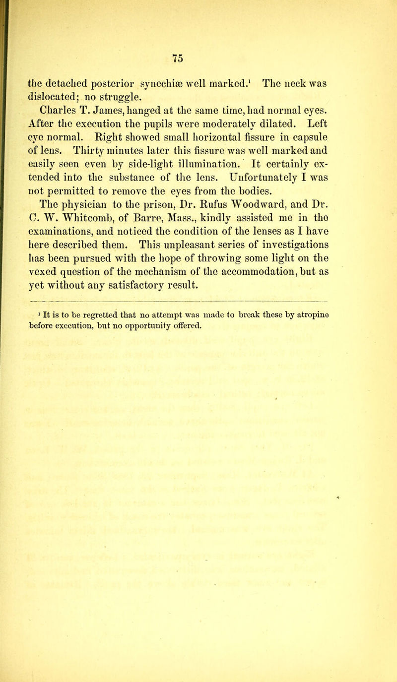 the detached posterior synecliise well marked.^ The neck was dislocated; no struggle. Charles T. James, hanged at the same time, had normal eyes. After the execution the pupils were moderately dilated. Left eye normal. Right showed small horizontal fissure in capsule of lens. Thirty minutes later this fissure was well marked and easily seen even by side-light illumination. It certainly ex- tended into the substance of the lens. Unfortunately I was not permitted to remove the eyes from the bodies. The physician to the prison, Dr. Rufus Woodward, and Dr. C. W. Whitcomb, of Barre, Mass., kindly assisted me in the examinations, and noticed the condition of the lenses as I have here described them. This unpleasant series of investigations has been pursued with the hope of throwing some light on the vexed question of the mechanism of the accommodation, but as yet without any satisfactory result. 1 It is to be regretted that no attempt was made to break these by atropine before execution, but no opportunity offered.