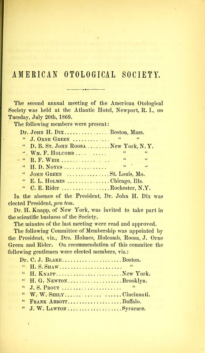 AMERICAN OTOLOGICAL SOCIETY. The second annual meeting of the American Otological Society was held at the Atlantic Hotel, Newport, E.. I., on Tuesday, July 20th, 1869. The following members were present: Dr. John H. Dix Boston, Mass. “ J. Orne Green “ “ “ D. B. St. John Roosa .... New York, N. Y. . Wm. F. Holcomb “ “ “ R. F. Weir ...... . .. “ “ “ H. D. Noyes “ ’ ‘‘ “ John Green St. Louis, Mo. “ E. L. Holmes Chicago, Ills. “ 0. E. Rider .... Rochester, N.Y. In the absence of the President, Dr. John H. Dix was elected President, pro tern. Dr. H. Knapp, of New York, was invited to take part in the scientific business of the Society. The minutes of the last meeting were read and approved. The following Committee of Membership was appointed by the President, viz., Drs. Holmes, Holcomb, Roosa, J. Orne Green and Rider. On recommendation of this commitee the following gentlemen were elected members, viz.: Dr. C. J. Blake Boston. “ H. S. Shaw “ “ H. Knapp. New York. “ H. G. Newton .Brooklyn. “ J. S. Prout “ “ W. W. Seely Cincinnati. “ Frank Abbott Buffalo. “ J. W. Lawton Syracuse.
