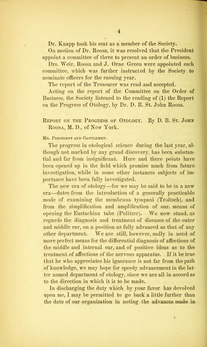 Dr. Knapp took liis seat as a member of the Society. On motion of Dr. Roosa, it was resolved that the President appoint a committee of three to present an order of business. Drs. Weir, Roosa and J. Orne Green were appointed such committee, which was further instructed by the Society to nominate officers for the ensuing year. The report of the Treasurer was read and accepted. Acting on the report of the Committee on the Order of Business, the Society listened to the reading of (1) the Report on the Progress of Otology, by Dr. D. B. St. John Roosa. Report on the Progress of Otology. By D. B. St. John Roosa, M. D., of New York. Mr. President and Gentlemen; The progress in otological science during the last year, al- though not marked by any grand discovery, has been substan- tial and far from insignificant. Here and there points have been opened up in the field whicli promise much from future investigation, while in some other instances subjects of im- portance have been fully investigated. The new era of otology—for we may be said to be in a new era—dates from the introduction of a generally practicable mode of examining the membraiia tympani (Trbltsch), and from the simplification and amplification of our, means of opening the Eustachian tube (Politzer). We now stand, as regards the diagnosis and treatment of diseases of the outer and middle ear, on a position as fully advanced as that of any other department. We are still, however, sadly in need of more perfect means for the differential diagnosis of affections of the middle and internal ear, and of positive ideas as to the treatment of affections of the nervous apparatus. If it be true that he who appreciates his ignorance is not far from the path of knowledge, we may hope for speedy advancement in the lat- ter named department of otology, since we are all in accord as to the direction in which it is to be made. In discharging the duty which by your favor has devolved upon me, I may be permitted to go back a little further than the date of our organization in noting the advances made in