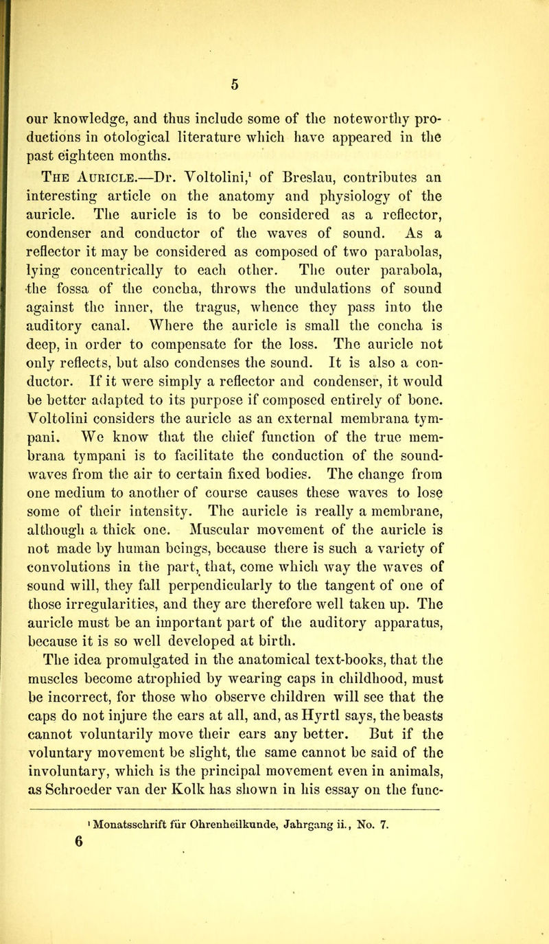 our knowledge, and thus include some of the noteworthy pro- ductions in otological literature which have appeared in the past eighteen months. The Auricle.—Dr. Yoltolini,^ of Breslau, contributes an interesting article on the anatomy and physiology of the auricle. The auricle is to be considered as a reflector, condenser and conductor of the waves of sound. As a reflector it may be considered as composed of two parabolas, lying concentrically to each other. The outer parabola, •the fossa of the concha, throws the undulations of sound against the inner, the tragus, whence they pass into the auditory canal. Where the auricle is small the concha is deep, in order to compensate for the loss. The auricle not only reflects, but also condenses the sound. It is also a con- ductor. If it were simply a reflector and condenser, it would be better adapted to its purpose if composed entirely of bone. Voltolini considers the auricle as an external membrana tym- pani. We know that the chief function of the true mem- brana tympani is to facilitate the conduction of the sound- waves from the air to certain fixed bodies. The change from one medium to another of course causes these waves to lose some of their intensity. The auricle is really a membrane, although a thick one. Muscular movement of the auricle is not made by human beings, because there is such a variety of convolutions in the part,^ that, come which way the waves of sound will, they fall perpendicularly to the tangent of one of those irregularities, and they are therefore well taken up. The auricle must be an important part of the auditory apparatus, because it is so well developed at birth. The idea promulgated in the anatomical text-books, that the muscles become atrophied by wearing caps in childhood, must be incorrect, for those who observe children will see that the caps do not injure the ears at all, and, as Hyrtl says, the beasts cannot voluntarily move their ears any better. But if the voluntary movement be slight, the same cannot be said of the involuntary, which is the principal movement even in animals, as Schroeder van der Kolk has shown in his essay on the func- 6 ' Monatsschrift fiir Ohrenheilkunde, Jahrgang ii., No. 7.