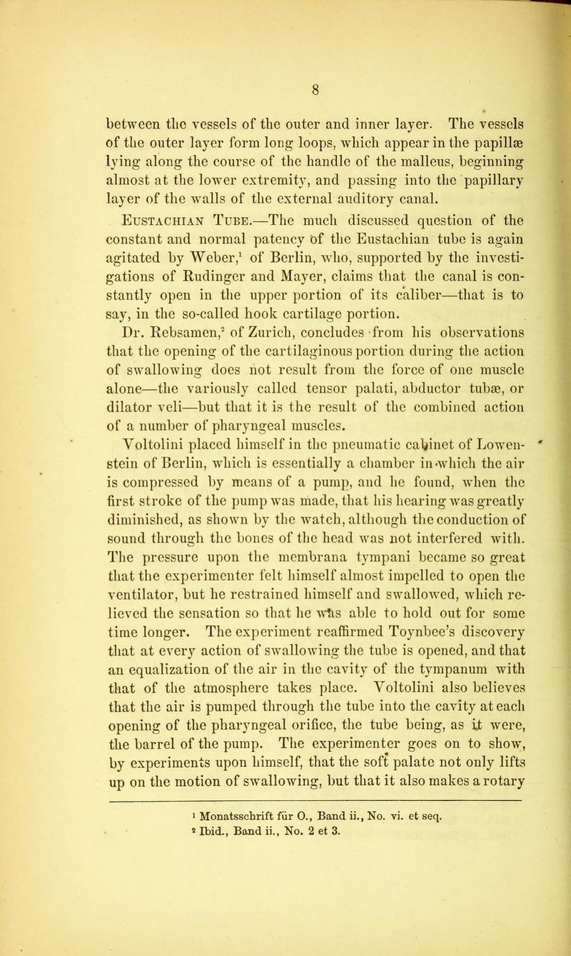between tlie vessels of the outer and inner layer. The vessels of the outer layer form long loops, which appear in the papillae lying along the course of the handle of the malleus, beginning almost at the lower extremity, and passing into the papillary layer of the walls of the external auditory canal. Eustachian Tube.—The much discussed question of the constant and normal patency of the Eustachian tube is again agitated by Weberof Berlin, wdio, supported by the investi- gations of Budinger and Mayer, claims that the canal is con- stantly open in the upper portion of its caliber—that is to say, in the so-called hook cartilage portion. Dr. Rebsamen,“ of Zurich, concludes -from his observations that the opening of the cartilaginous portion during the action of swallowing does not result from the force of one muscle alone—the variously called tensor palati, abductor tubas, or dilator vcli—but that it is the result of the combined action of a number of pharyngeal muscles. Voltolini placed himself in the pneumatic cabinet of Loweii- stein of Berlin, which is essentially a chamber in •which the air is compressed by means of a pump, and he found, wdien tlie first stroke of the pump was made, that his hearing was greatly diminished, as shown by the watch, although the conduction of sound through the bones of the head was not interfered with. The pressure upon the membrana tympani became so great that the experimenter felt himself almost impelled to open the ventilator, but he restrained himself and swallo^ved, which re- lieved the sensation so that he ^\iis able to hold out for some time longer. The experiment reaffirmed Toynbee’s discovery that at every action of swallowing the tube is opened, and that an equalization of the air in the cavity of the tympanum with that of the atmosphere takes place. Yoltolini also believes that the air is pumped through the tube into the cavity at each opening of the pharyngeal orifice, the tube being, as it were, the barrel of the pump. The experimenter goes on to show', by experiments upon himself, that the soft palate not only lifts up on the motion of swallowing, but that it also makes a rotary > Monatsschrift fiir O., Band ii., No. vi. et seq. 2 Ibid., Band ii., No. 2 et 3.
