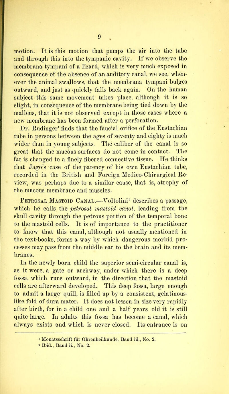 motion. It is this motion that pumps the air into the tube and through this into the tympanic cavity. If we observe the membrana tympani of a lizard, which is very mucli exposed in consequence of the absence of an auditory canal, we see, when- ever the animal swallows, that the membrana tympani bulges outward, and just as quickly falls back again. On the human subject this same movement takes place, although it is so slight, in consequence of the membrane being tied down by the malleus, that it is not observed except in those cases where a new membrane has been formed after a perforation. Dr. Rudinger^ finds that the faucial orifice of the Eustachian tube in persons between the ages of seventy and eighty is much wider than in young subjects. The caliber of the canal is so great that the mucous surfaces do not come in contact. The fat is changed to a finely fibered connective tissue. He thinks that Jago’s case of the patency of his own Eustachian tube, recorded in the British and Foreign Medico-Chirurgical Re- view, was perhaps due to a similar cause, that is, atrophy of the mucous membrane and muscles. Petrosal Mastoid Canal.—Voltolini' describes a passage, which he calls the petrosal mastoid canal, leading from the skull cavity through the petrous portion of the temporal bone to the mastoid cells. It is of importance to the practitioner to know that this canal, although not usually mentioned in the text-books, forms a way by which dangerous morbid pro- cesses may pass from the middle ear to the brain and its mem- branes. In the newly born cliild the superior semi-circular canal is, as it were, a gate or archway, under which there is a deep fossa, which runs outward, in the direction that the mastoid cells are afterward developed. This deep fossa, large enough to admit a large quill, is filled up by a consistent, gelatinous- like fold of dura mater. It does not lessen in size very rapidly after birth, for in a child one and a half years old it is still quite large. In adults this fossa has become a canal, which always exists and which is never closed. Its entrance is on 1 Monatsschrift fiir OLrenlieilkunde, Band iii., No. 2. 2 Ibid., Band ii., No. 2.