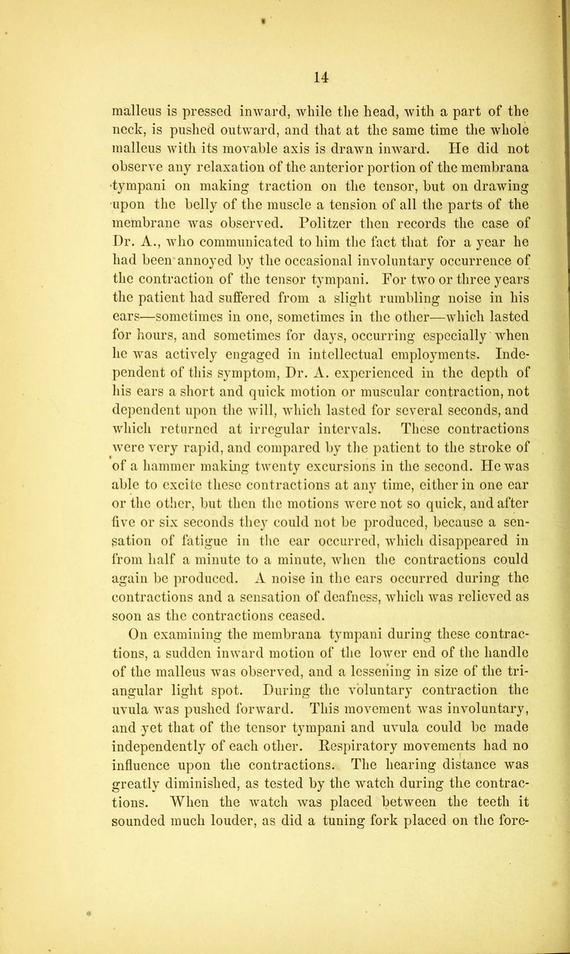 malleus is pressed inward, while the head, with a part of the neck, is pushed outward, and that at the same time the whole malleus with its movable axis is drawn inward. He did not observe any relaxation of the anterior portion of the membrana •tympani on making traction on the tensor, but on drawing upon the belly of the muscle a tension of all the parts of the membrane was observed. Politzer then records the case of Dr. A., who communicated to him the fact that for a year he had been'annoyed by the occasional involuntary occurrence of the contraction of the tensor tympani. For two or three years the patient had suffered from a slight rumbling noise in his ears—sometimes in one, sometimes in the other—which lasted for hours, and sometimes for days, occurring especially when he was actively engaged in intellectual employments. Inde- pendent of this symptom. Dr. A. experienced in the depth of liis ears a short and quick motion or muscular contraction, not dependent upon the will, which lasted for several seconds, and which returned at irregular intervals. These contractions were very rapid, and compared by tlie patient to the stroke of of a hammer makmg twenty excursions in tlic second. He was able to excite these contractions at any time, cither in one ear or the other, but then the motions were not so quick, and after five or six seconds they could not be produced, because a sen- sation of fatigue in the car occurred, which disappeared in from half a minute to a minute, Avhen tlie contractions could again be produced. A noise in the cars occurred during the contractions and a sensation of deafness, which was relieved as soon as the contractions ceased. On examining the membrana tympani during these contrac- tions, a sudden inward motion of the lower end of the handle of the malleus was observed, and a lessening in size of the tri- angular light spot. During the voluntary contraction the uvula was pushed forward. This movement was involuntary, and yet that of the tensor tympani and uvula could be made independently of each other. Respiratory movements had no influence upon the contractions. The hearing distance was greatly diminished, as tested by the watch during the contrac- tions. When the watch was placed between the teeth it sounded much louder, as did a tuning fork placed on the fore-
