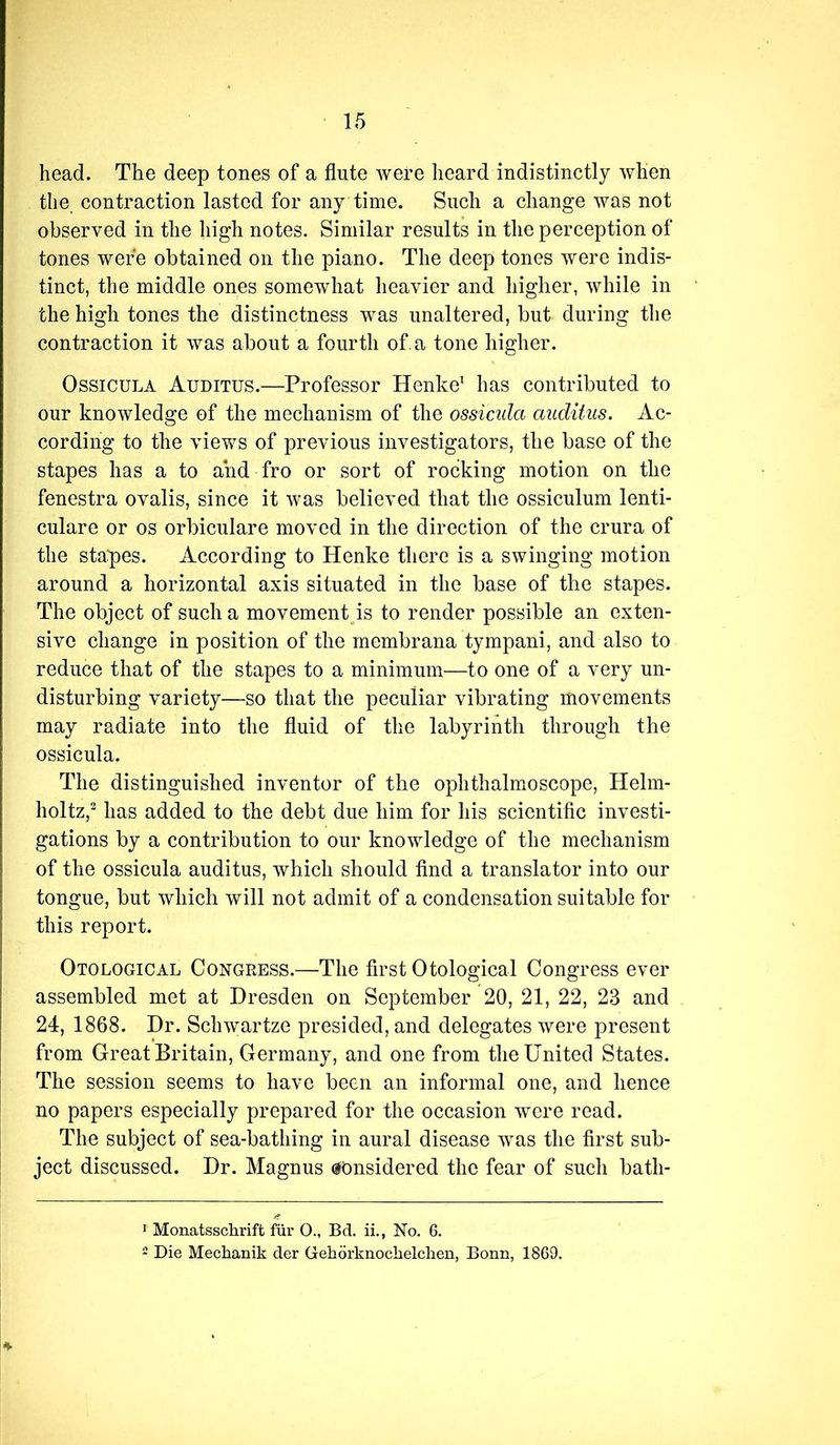 head. The deep tones of a flute were heard indistinctly when the contraction lasted for any time. Such a change was not observed in the high notes. Similar results in the perception of tones were obtained on the piano. The deep tones were indis- tinct, the middle ones somewhat heavier and higher, while in the high tones the distinctness was unaltered, but during the contraction it was about a fourth of. a tone higher. OssicuLA Auditus.—Professor Henke^ has contributed to our knowledge of the mechanism of the ossicida auditus. Ac- cording to the views of previous investigators, the base of the stapes has a to and fro or sort of rocking motion on the fenestra ovalis, since it was believed that the ossiculum lenti- culare or os orbiculare moved in the direction of the crura of the stapes. According to Henke there is a swinging motion around a horizontal axis situated in the base of the stapes. The object of such a movementps to render possible an exten- sive change in position of the membrana tympani, and also to reduce that of the stapes to a minimum—to one of a very un- disturbing variety—so that the peculiar vibrating movements may radiate into the fluid of the labyrinth through the ossicula. The distinguished inventor of the ophthalmoscope, Helm- holtz,^ has added to the debt due him for his scientific investi- gations by a contribution to our knowledge of the mechanism of the ossicula auditus, which should find a translator into our tongue, but which will not admit of a condensation suitable for this report. Otological Congress.—The first Otological Congress ever assembled met at Dresden on September 20, 21, 22, 23 and 24, 1868. Dr. Schwartze presided, and delegates were present from Great Britain, Germany, and one from the United States. The session seems to have been an informal one, and hence no papers especially prepared for the occasion were read. The subject of sea-bathing in aural disease was the first sub- ject discussed. Dr. Magnus considered the fear of such bath- > Monatsschrift fiir O., Bd. ii., No. 6. 2 Die Mechanik der Geborknoclielchen, Bonn, 1869.