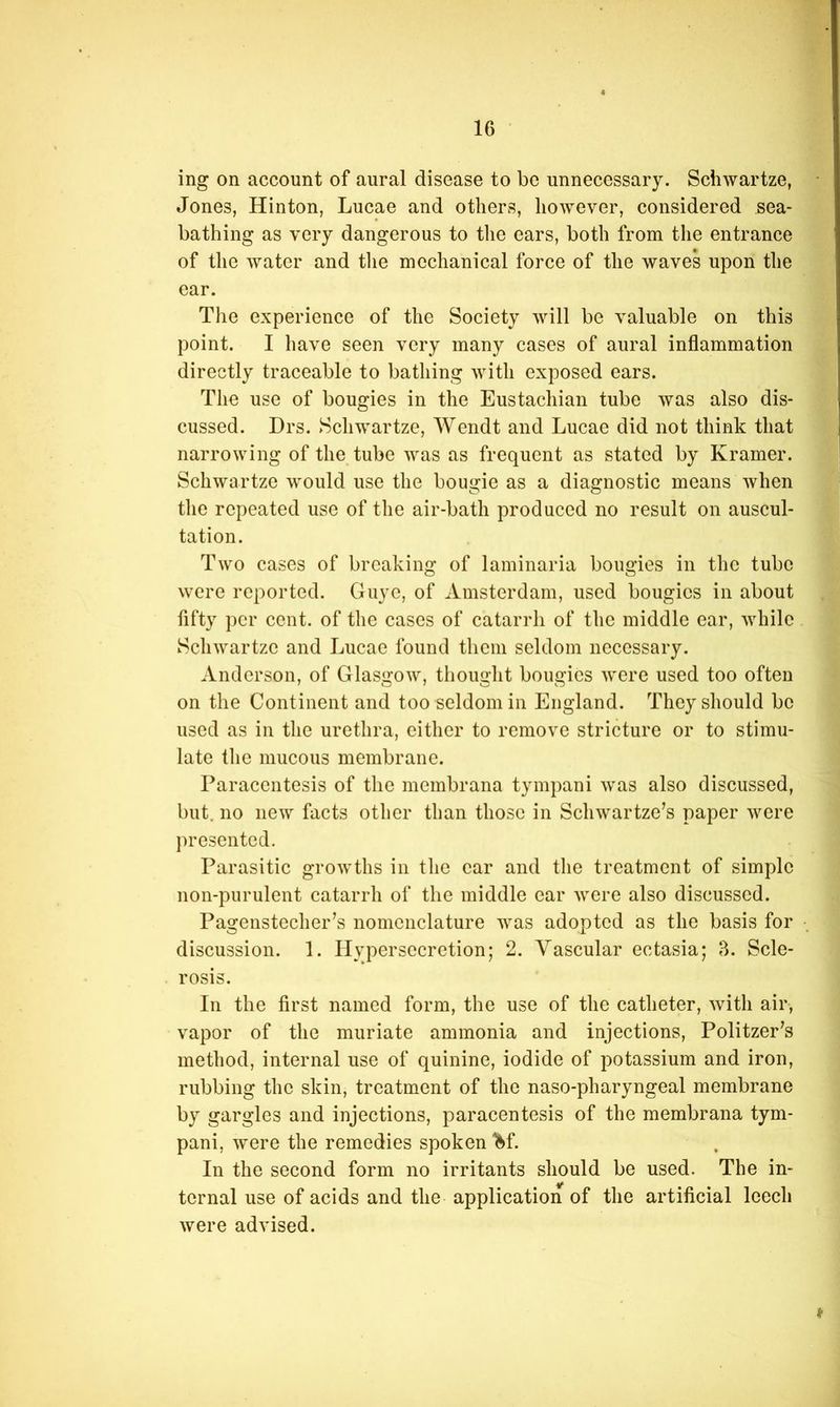 ing on account of aural disease to be unnecessary. Schwartze, Jones, Hinton, Lucae and others, however, considered sea- bathing as very dangerous to the ears, both from the entrance of the water and tlie mechanical force of the waves upon the ear. The experience of the Society will be valuable on this point. I have seen very many cases of aural inflammation directly traceable to bathing with exposed ears. The use of bougies in the Eustachian tube was also dis- cussed. Drs. Schwartze, Wendt and Lucae did not think that narrowing of the tube was as frequent as stated by Kramer. Schwartze would use the bougie as a diagnostic means when tlie repeated use of the air-bath produced no result on auscul- tation. Two cases of breaking of laminaria bougies in the tube were reported. Guye, of Amsterdam, used bougies in about fifty per cent, of the cases of catarrh of the middle ear, while Schwartze and Lucae found them seldom necessary. Anderson, of Glasgow, thouglit bougies were used too often on the Continent and too seldom in England. They should be used as in the urethra, either to remove stricture or to stimu- late the mucous membrane. Paracentesis of the membrana tympani was also discussed, but. no new facts other than those in Schwartze’s paper were presented. Parasitic growths in tlie car and the treatment of simple non-purulent catarrh of the middle ear were also discussed. Pagenstecher’s nomenclature was adopted as the basis for discussion. 1. Hypersecretion; 2. Vascular ectasia; B. Scle- rosis. In the first named form, the use of the catheter, with air, vapor of the muriate ammonia and injections, Politzer^s method, internal use of quinine, iodide of potassium and iron, rubbing the skin, treatment of the naso-pharyngeal membrane by gargles and injections, paracentesis of the membrana tym- pani, were the remedies spoken “^^f. In the second form no irritants should be used. The in- ternal use of acids and the application of the artificial leech were advised.
