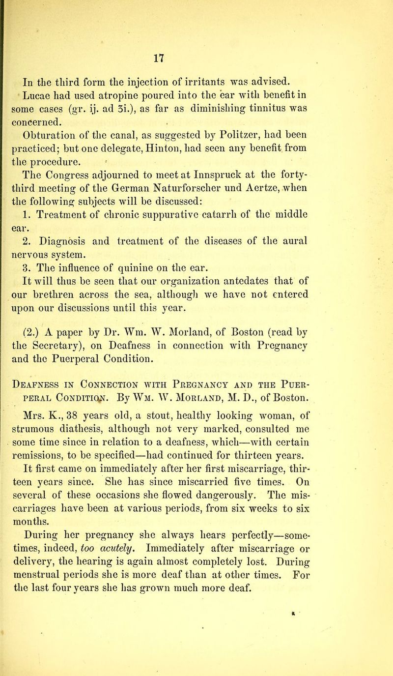 In the third form the injection of irritants was advised. Lucae had used atropine poured into the ear with benefit in some cases (gr. ij. ad 5i.), as far as diminishing tinnitus was concerned. Obturation of the canal, as suggested by Politzer, had been practiced; but one delegate, Hinton, had seen any benefit from tlie procedure. The Congress adjourned to meet at Innspruck at the forty- third meeting of the German Naturforscher und Aertze, when the following subjects will be discussed: 1. Treatment of chronic suppurative catarrh of the middle ear. 2. Diagnosis and treatment of the diseases of the aural nervous system. 3. The influence of quinine on the ear. It will thus be seen that our organization antedates that of our brethren across the sea, althougli we have not entered upon our discussions until this year. (2.) A paper by Dr. Wm. W. Morland, of Boston (read by the Secretary), on Deafness in connection with Pregnancy and the Puerperal Condition. Deafness in Connection with Peegnancy and the Puer- peral Condition. By Wm. W. Morland, M. D., of Boston. Mrs. K., 38 years old, a stout, healthy looking woman, of strumous diathesis, although not very marked, consulted me some time since in relation to a deafness, which—with certain remissions, to be specified—had continued for thirteen years. It first came on immediately after her first miscarriage, thir- teen years since. She has since miscarried five times. On several of these occasions she flowed dangerously. The mis- carriages have been at various periods, from six weeks to six months. During her pregnancy she always hears perfectly—some- times, indeed, too acutely. Immediately after miscarriage or delivery, the hearing is again almost completely lost. During menstrual periods she is more deaf than at other times. For the last four years she has grown much more deaf.