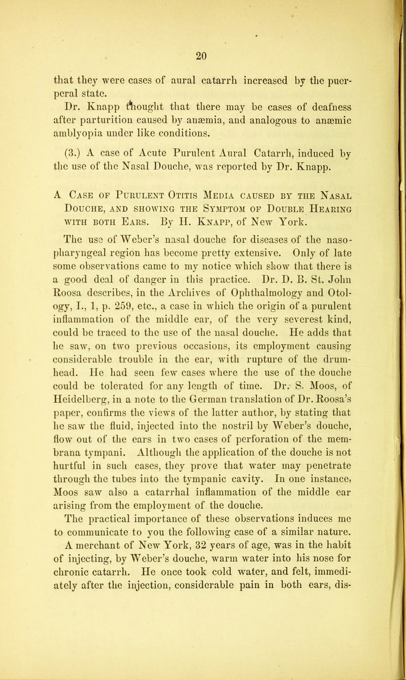 that they were cases of aural catarrh increased by the puer- peral state. Dr. Knapp rtiouglit that there may be cases of deafness after parturition caused by ansemia, and analogous to anaemic amblyopia under like conditions. (3.) A case of Acute Purulent Aural Catarrh, induced by the use of the Nasal Douche, was reported by Dr. Knapp. A Case of Purulent Otitis Media caused by the Nasal Douche, and showing the Symptom op Double Hearing WITH BOTH Ears. By H. Knapp, of New York. The use of Weber’s nasal douche for diseases of the naso- pharyngeal region has become pretty extensive. Only of late some observations came to my notice which show that there is a good deal of danger in this practice. Dr. D. B. St. John Roosa describes, in the Archives of Ophthalmology and Otol- ogy, I., 1, p. 259, etc., a case in which the origin of a purulent inflammation of the middle ear, of the very severest kind, could be traced to the use of the nasal douche. He adds that he saw, on two previous occasions, its employment causing considerable trouble in the ear, with rupture of the drum- head. He had seen few cases where the use of the douche could be tolerated for any length of time. Dr. S. Moos, of Heidelberg, in a note to the German translation of Dr. Roosa’s paper, confirms the views of the latter author, by stating that he saw the fluid, injected into the nostril by Weber’s douche, flow out of the ears in two cases of perforation of the mem- brana tympani. Although the application of the douche is not hurtful in such cases, they prove that w^ater may penetrate through the tubes into the tympanic cavity. In one instance, Moos saw also a catarrhal inflammation of the middle ear arising from the employment of the douche. The practical importance of these observations induces me to communicate to you the following case of a similar nature. A merchant of New York, 32 years of age, was in the habit of injecting, by Weber’s douche, warm water into his nose for chronic catarrh. He once took cold water, and felt, immedi- ately after the injection, considerable pain in both ears, dis-