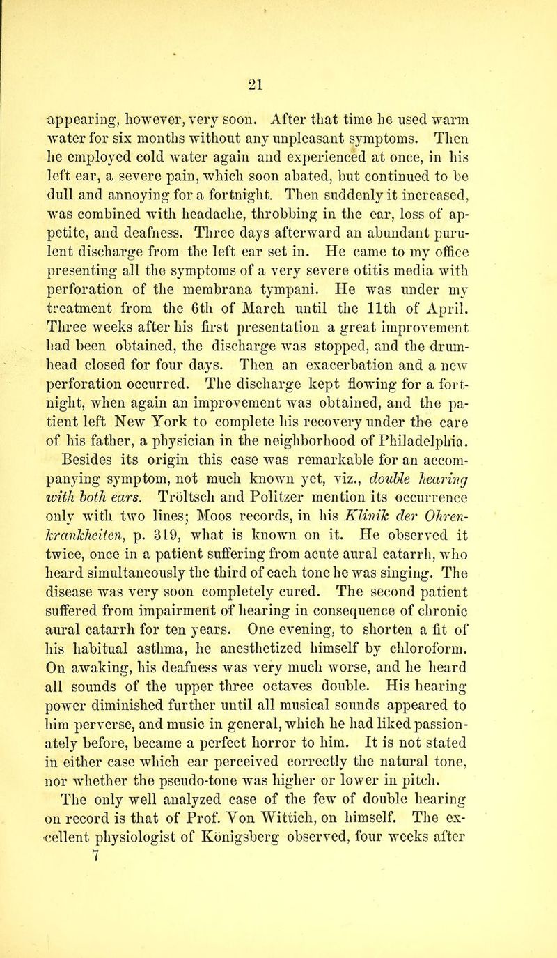 appearing, however, very soon. After that time he used warm water for six months without any unpleasant symptoms. Then he employed cold water again and experienced at once, in his left ear, a severe pain, which soon abated, but continued to be dull and annoying for a fortnight. Then suddenly it increased, was combined with headache, throbbing in the ear, loss of ap- petite, and deafness. Three days afterward an abundant puru- lent discharge from the left ear set in. He came to my office presenting all the symptoms of a very severe otitis media with perforation of the membrana tympani. He was under my treatment from the 6th of March until the 11th of April. Three weeks after his first presentation a great improvement had been obtained, the discharge was stopped, and the drum- head closed for four days. Then an exacerbation and a new perforation occurred. The discharge kept flowing for a fort- night, when again an improvement was obtained, and the pa- tient left New York to complete his recovery under the care of his father, a physician in the neighborhood of Philadelphia. Besides its origin this case was remarkable for an accom- panying symptom, not much known yet, viz., douUe hearing with both ears. Troltsch and Politzer mention its occurrence only with two lines; Moos records, in his Klinik der Ohren- krankheiien, p. 319, what is known on it. He observed it twice, once in a patient suffering from acute aural catarrh, who heard simultaneously the third of each tone he was singing. The disease was very soon completely cured. The second patient suffered from impairment of hearing in consequence of chronic aural catarrh for ten years. One evening, to shorten a fit of his habitual asthma, he anesthetized himself by chloroform. On awaking, his deafness was very much worse, and he heard all sounds of the upper three octaves double. His hearing power diminished further until all musical sounds appeared to him perverse, and music in general, which he had liked passion- ately before, became a perfect horror to him. It is not stated in either case which ear perceived correctly the natural tone, nor whether the pseudo-tone was higher or lower in pitch. The only well analyzed case of the few of double hearing on record is that of Prof. Yon Witiich, on himself. The ex- cellent physiologist of Kdnigsberg observed, four weeks after 7