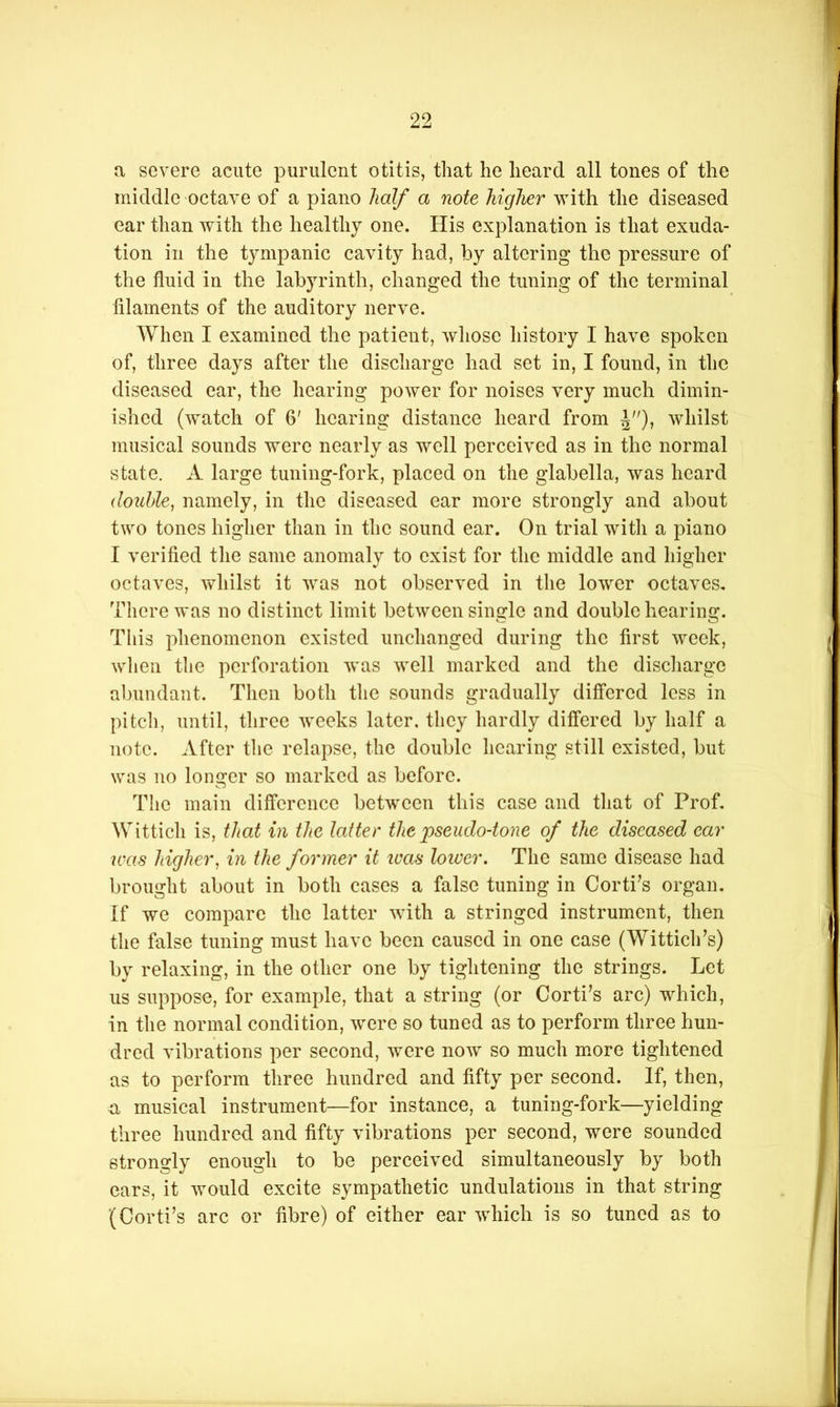 a severe acute purulent otitis, that he heard all tones of the middle octave of a piano half a note higher with the diseased ear than with the healthy one. His explanation is that exuda- tion in the tympanic cavity had, by altering the pressure of the fluid in the labyrinth, changed the tuning of the terminal filaments of the auditory nerve. When I examined the patient, whose history I have spoken of, three days after the discharge had set in, I found, in the diseased ear, the hearing power for noises very much dimin- ished (watch of 6' hearing distance heard from ^), whilst musical sounds were nearly as well perceived as in the normal state. A large tuning-fork, placed on the glabella, was heard (louhle, namely, in the diseased ear more strongly and about two tones higher than in the sound ear. On trial with a piano I verified the same anomaly to exist for the middle and higher octaves, whilst it was not observed in the lower octaves, Tliere was no distinct limit between single and double hearing. This phenomenon existed unchanged during the first week, wlien tlie perforation Avas Avell marked and the discharge abundant. Then both the sounds gradually differed less in pi tell, until, three Aveeks later, they hardly differed by half a note. After the relapse, the double hearing still existed, but was no longer so marked as before. The main difference betAveen this case and that of Prof, Wittich is, that in the latter the pseudo-tone of the diseased ear was higher, in the former it teas lower. The same disease had brought about in both cases a false tuning in Corti^s organ. If we compare the latter Avith a stringed instrument, then the false tuning must have been caused in one case (Witticlds) by relaxing, in the other one by tightening the strings. Let us suppose, for example, that a string (or Corti^s arc) which, in the normal condition, Avere so tuned as to perform three hun- dred vibrations per second, Avere noAV so much more tightened as to perform three hundred and fifty per second. If, then, a musical instrument—for instance, a tuning-fork—yielding three hundred and fifty vibrations per second, were sounded strongly enough to be perceived simultaneously by both ears, it Avould excite sympathetic undulations in that string (Corti’s arc or fibre) of either ear Avhich is so tuned as to