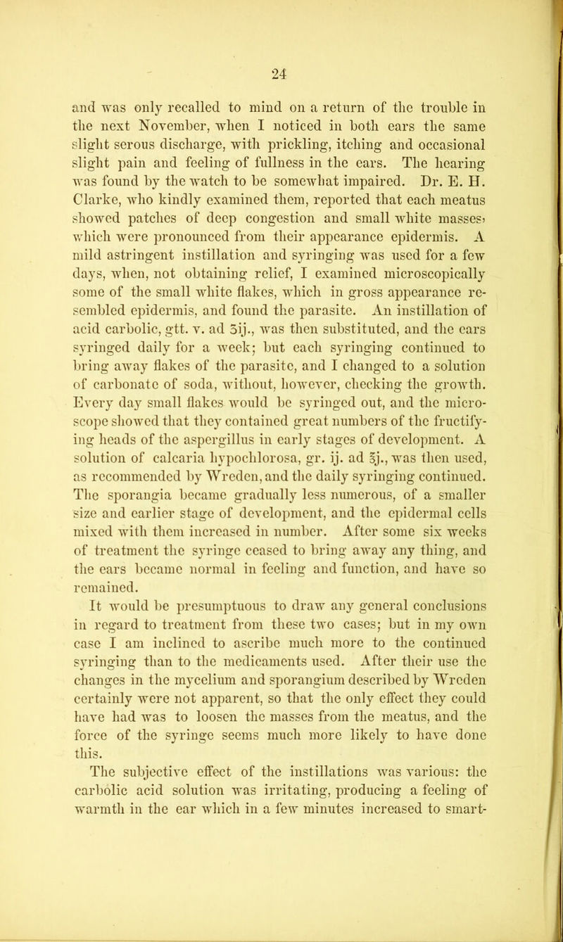 and was only recalled to mind on a return of tlie trouble in tlie next November, when I noticed in both ears the same slight serous discharge, with prickling, itching and occasional slight pain and feeling of fullness in the ears. The hearing was found by the watch to be somewhat impaired. Dr. E. H. Clarke, who kindly examined them, reported that each meatus showed patches of deep congestion and small white masses? which were pronounced from their appearance epidermis. A mild astringent instillation and syringing was used for a few days, when, not obtaining relief, I examined microscopically some of the small white flakes, which in gross appearance re- sembled epidermis, and found the parasite. An instillation of acid carbolic, gtt. v. ad 3ij., was then substituted, and tlie cars syringed daily for a week; but each syringing continued to ])ring away flakes of the parasite, and I changed to a solution of carbonate of soda, without, however, checking the growth. Every day small flakes would be syringed out, and the micro- scope sliowcd that they contained great numbers of the fructify- ing lieads of the aspergillus in early stages of development. A solution of calcaria hypochlorosa, gr. ij. ad Sj., was then used, as recommended by Wreden,and the daily syringing continued. Tlie sporangia became gradually less numerous, of a smaller size and earlier stage of development, and the epidermal cells mixed with them increased in number. After some six weeks of treatment the syringe ceased to bring away any thing, and the ears became normal in feeling and function, and have so remained. It would be presumptuous to draw any general conclusions in regard to treatment from these two cases; but in my own case I am inclined to ascribe much more to the continued syringing than to the medicaments used. After their use the changes in the mycelium and sporangium described by Wreden certainly were not apparent, so that the only effect they could have had was to loosen the masses from the meatus, and the force of the syringe seems much more likely to have done this. The subjective effect of the instillations was various: the carbolic acid solution was irritating, producing a feeling of vv^armth in the ear which in a few minutes increased to smart-