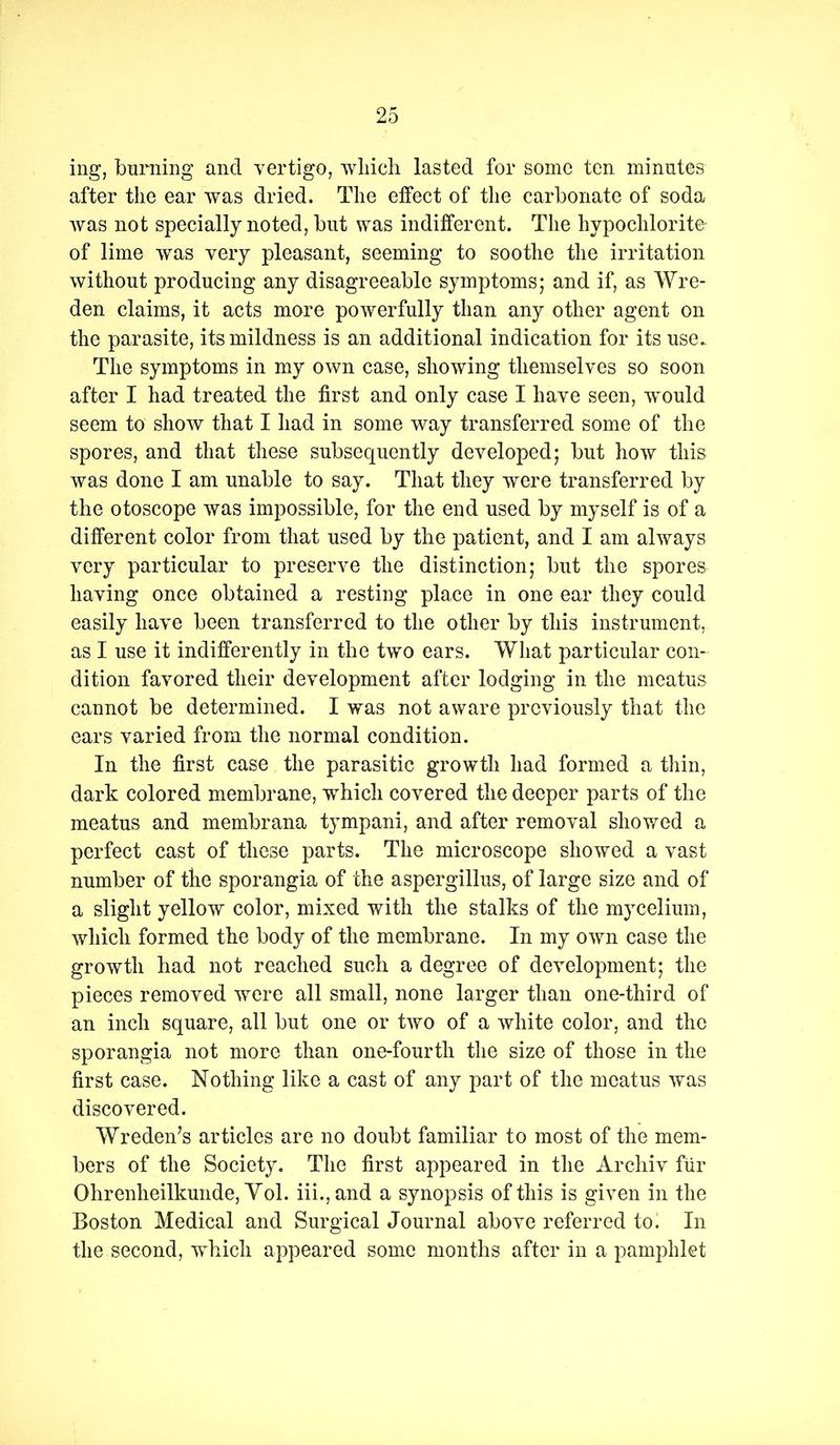 ing, burning and vertigo, wliicli lasted for some ten minutes after the ear was dried. The effect of the carbonate of soda Avas not specially noted, but was indifferent. The hypochlorite of lime was very pleasant, seeming to soothe the irritation without producing any disagreeable symptoms; and if, as Wre- den claims, it acts more powerfully than any other agent on the parasite, its mildness is an additional indication for its use. The symptoms in my OAvn case, showing themselves so soon after I had treated the first and only case I have seen, avouM seem to shoAv that I had in some way transferred some of the spores, and that these subsequently developed; but how this Avas done I am unable to say. That they were transferred by the otoscope Avas impossible, for the end used by myself is of a different color from that used by the patient, and I am always very particular to preserve the distinction; but the spores having once obtained a resting place in one ear they could easily have been transferred to the other by this instrument, as I use it indifferently in the two ears. What particular con- dition favored their development after lodging in the meatus cannot be determined. I was not aAvare previously that the ears varied from the normal condition. In the first case the parasitic growth had formed a thin, dark colored membrane, which covered the deeper parts of the meatus and membrana tympani, and after removal showed a perfect cast of these parts. The microscope showed a vast number of the sporangia of the aspergillus, of large size and of a slight yellow color, mixed with the stalks of the mycelium, Avhich formed the body of the membrane. In my OAvn case the growth had not reached such a degree of development; the pieces removed were all small, none larger than one-third of an inch square, all but one or tAvo of a Avhite color, and the sporangia not more than one-fourth the size of those in the first case. Nothing like a cast of any part of the meatus Avas discovered. Wreden’s articles are no doubt familiar to most of the mem- bers of the Society. The first appeared in the Archiv fiir Ohrenheilkunde, Yol. hi., and a synopsis of this is given in the Boston Medical and Surgical Journal above referred to. In the second, which appeared some months after in a pamphlet