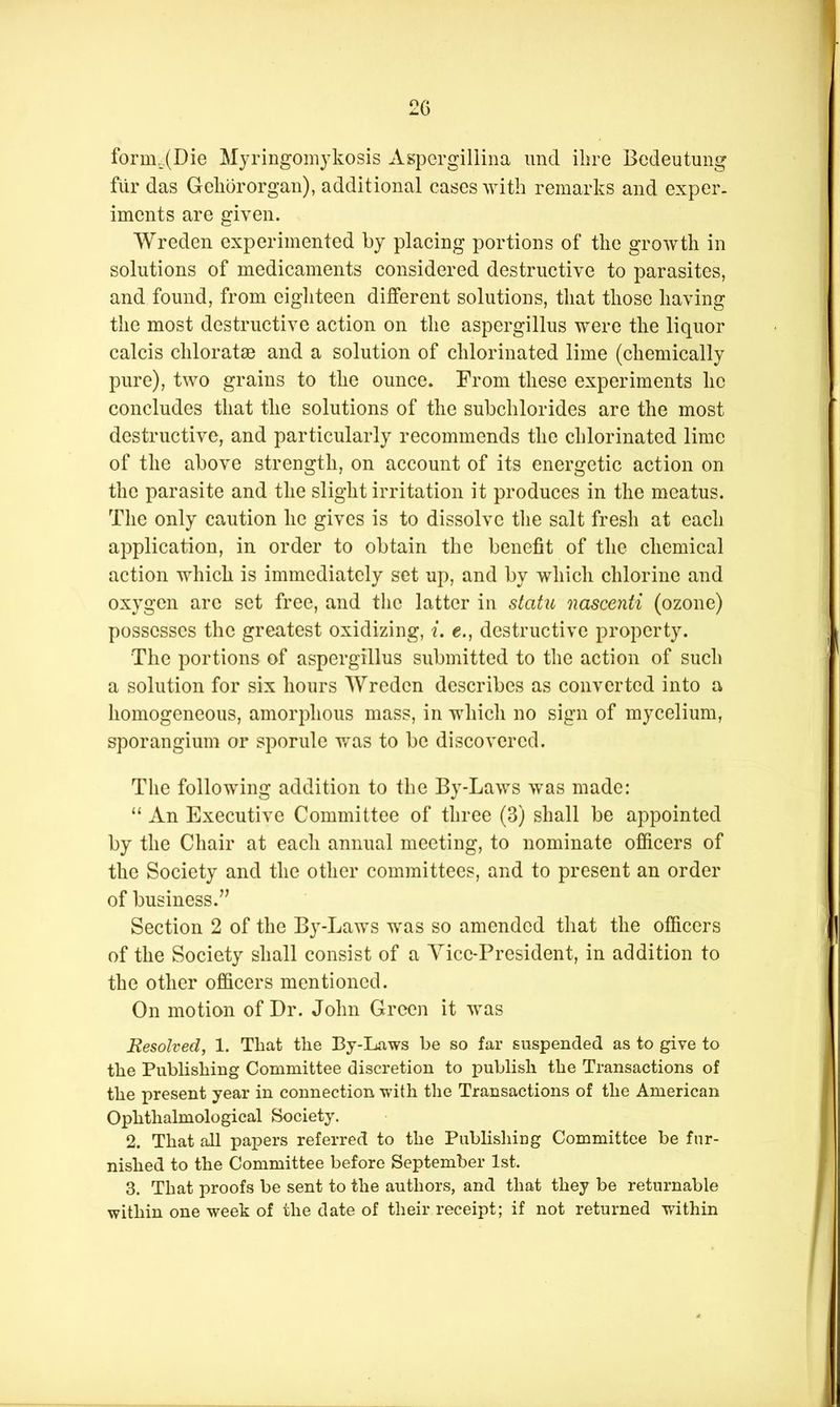 form^.(Die Mjringomykosis Aspergillina imd ibre Bedeutung fiir das Gebdrorgan), additional cases with remarks and cxper. imcnts are given. Wreden experimented by placing portions of the growth in solutions of medicaments considered destructive to parasites, and found, from eigliteen different solutions, that those having the most destructive action on the aspergillus were the liquor calcis chlorataB and a solution of chlorinated lime (chemically pure), two grains to the ounce. From these experiments he concludes that the solutions of the subchlorides are the most destructive, and particularly recommends the chlorinated lime of the above strength, on account of its energetic action on the parasite and the slight irritation it produces in the meatus. Tlie only caution he gives is to dissolve tlie salt fresh at eacli application, in order to obtain the benefit of the chemical action which is immediately set up, and by which chlorine and oxygen are set free, and the latter in statu nascenti (ozone) possesses the greatest oxidizing, i. e., destructive property. The portions of aspergillus submitted to the action of such a solution for six hours Wreden describes as converted into a homogeneous, amorphous mass, in which no sign of mycelium, sporangium or sporule v/as to be discovered. The following addition to the By-Laws was made: “ An Executive Committee of three (3) shall be appointed by the Chair at each annual meeting, to nominate officers of the Society and the other committees, and to present an order of business.’^ Section 2 of the By-Laws was so amended that the officers of the Society shall consist of a Yicc-President, in addition to the other officers mentioned. On motion of Dr. John Green it was Resolved, 1. That the By-Laws be so far suspended as to give to the Publishing Committee discretion to publish the Transactions of the present year in connection with the Transactions of the American Ophthalmological Society. 2. That all papers referred to the Publishing Committee be fur- nished to the Committee before September 1st. 3. That proofs be sent to the authors, and that they be returnable within one week of the date of their receipt; if not returned v/ithin