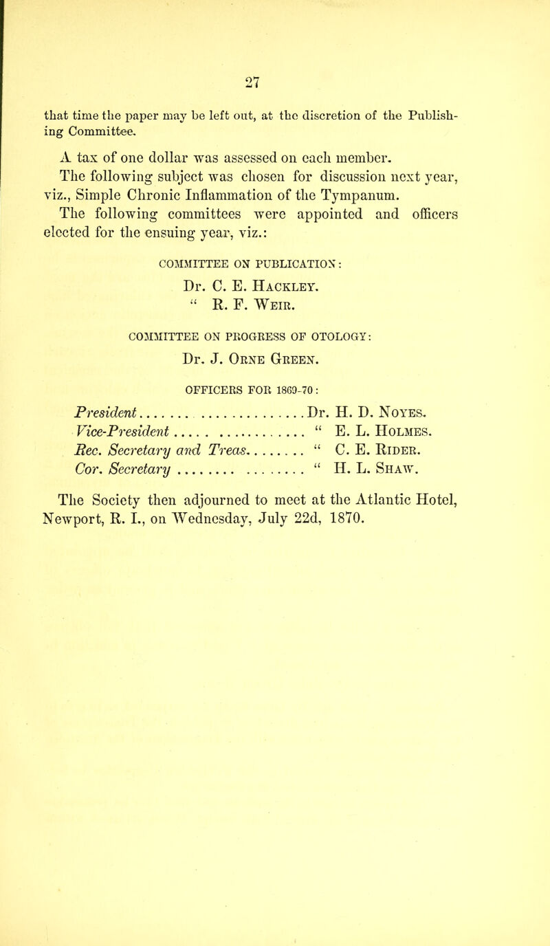 that time the paper may be left out, at the discretion of the Publish- ing Committee, A tax of one dollar was assessed on each member. The following subject was chosen for discussion next year, viz., Simple Chronic Inflammation of the Tympanum. The following committees were appointed and oflicers elected for the ensuing year, viz.: COMMITTEE ON PUBLICATION: Dr. C. E. Hackley. “ R. F. Weir. COMMITTEE ON PROGRESS OF OTOLOGY: Dr, J. Orne Green. OFFICERS FOR 1869-70 : President Dr. H. D. Noyes. Vice-President “ E. L. Holmes. Bee. Secretary and Treas “ C. E. Rider. Cor. Secretary “ H. L. Shaw. The Society then adjourned to meet at the Atlantic Hotel, Newport, R. L, on Wednesday, July 22d, 1870.