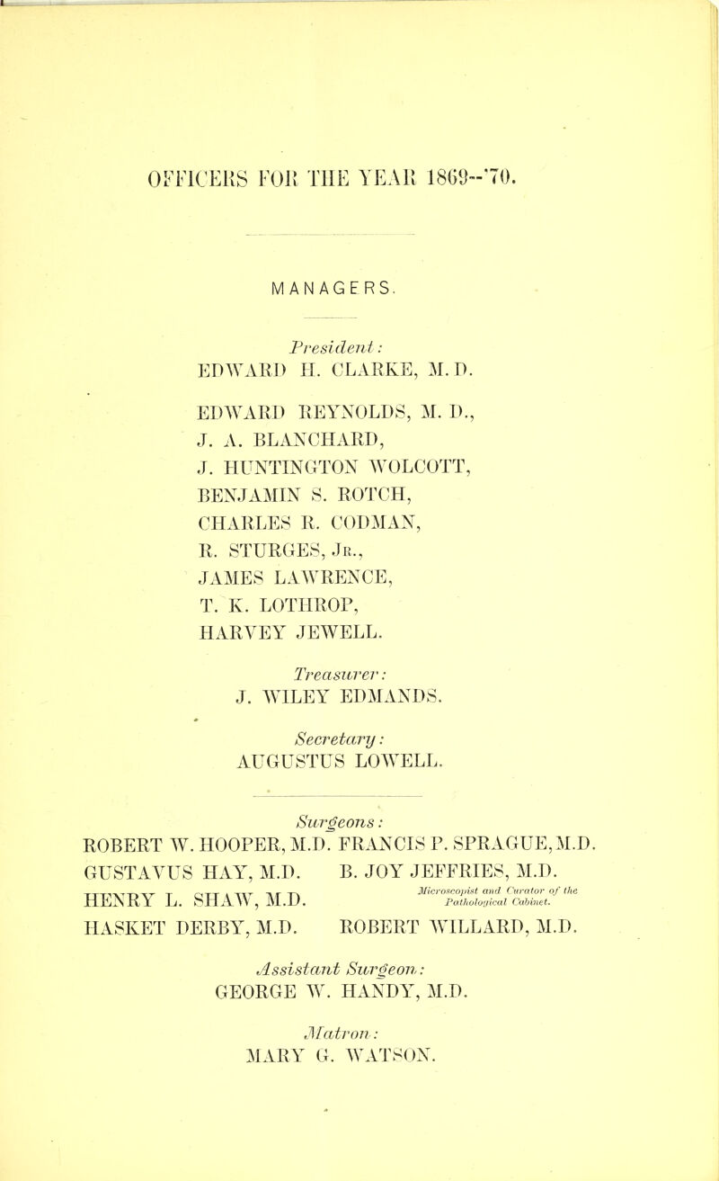 Ol'FlCEUS FOR THE YEAR 18Gl)--'70. MANAGERS. President: l^DWAKJ) tf. CLARKE, M. D. EDAVARH UEYAXOLDS, M. 1)., J. A. BLANCHARD, J. HUNTINGTON AVOLCOTT, BENJAAIIN S. ROTCH, CHARLILS R. CODAIAN, R. STURGES, Jr., JAAIES LAAVRENCE, K. LOTHROP, HARVEY JEAVELL. li’eas^erer: J. AVILEY EDAIANDS. Secretary : AUGUSTUS LOAYELL. Surgeons: ROBERT AY. HOOPER, il.D. FRANCIS P. SPRAGUE, AID, GUSTAYUS HAY, M.D. B. JOY^ JEFFRIES, AI.D. IlliiNIlY Ij. shay , Pathological Cabinet. ILiSKET DERBY, M.D. ROBERT YHLLARD, M.D, Assistant Surgeon: GEORGE AY. HANDY, M.D, Jll'atron: MARY G. AYATSON.