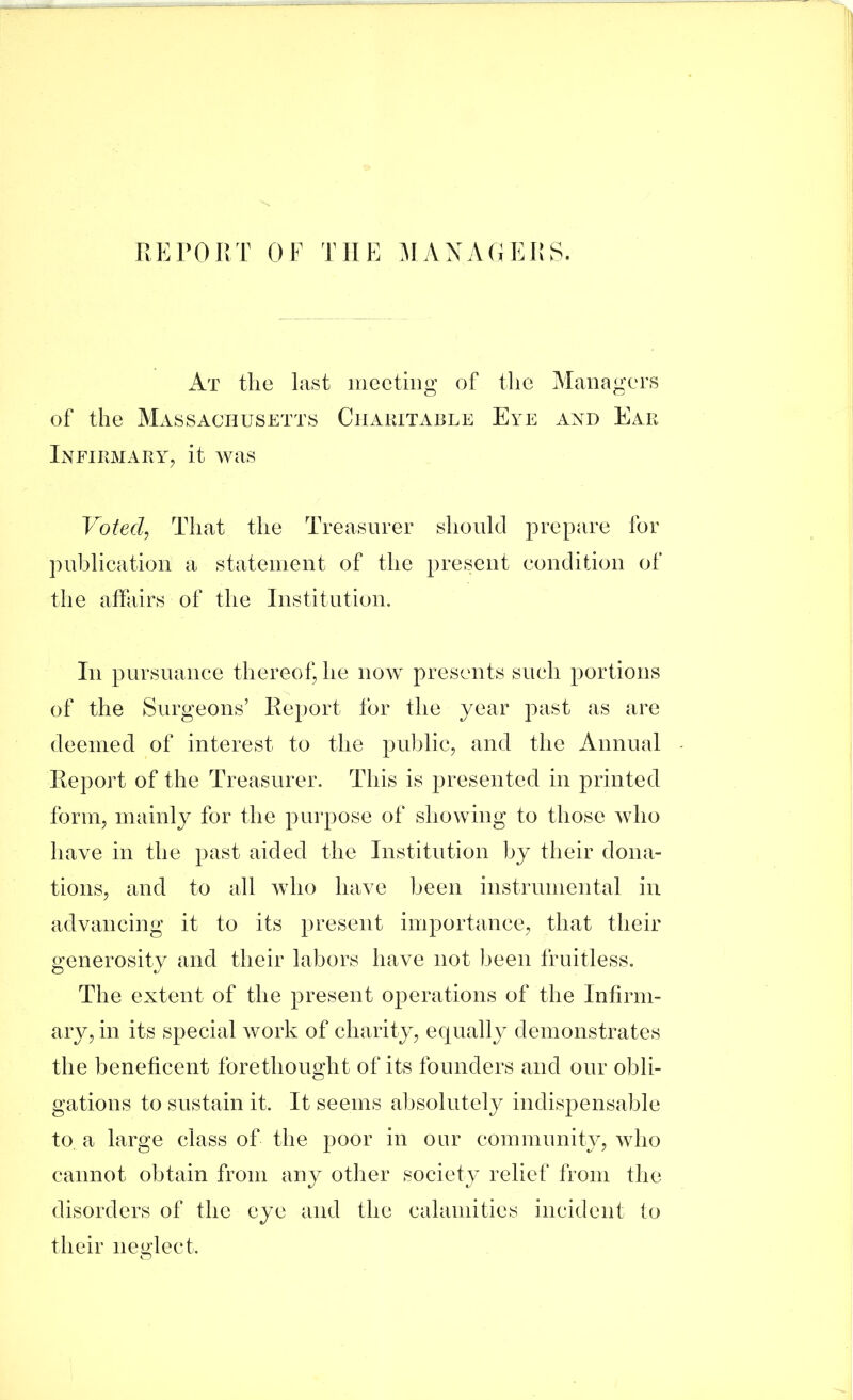 At the last meeting of tlie Managers of the Massachusetts Ciiakitai3Le Eye and Ear Infirmary^ it was Votecl^ That the Treasurer should prepare for puhlication a statement of the present condition of th e affairs of the Institution. In pursuance thereof, he now presents such portions of the Surgeons’ Report for the year past as are deemed of interest to the public, and the Annual Report of the Treasurer. This is presented in printed form, mainly for the purpose of showing to those who have in the past aided the Institution hy their dona- tions, and to all who have been instrumental in advancing it to its present importance, that their generosity and their labors have not been fruitless. The extent of the present operations of the Infirm- ary, in its special work of charity, equally demonstrates the beneficent forethought of its founders and our obli- gations to sustain it. It seems absolutely indispensable to a large class of the poor in our community, who cannot obtain from any other society relief from the disorders of the eye and the calamities incident to their neglect.