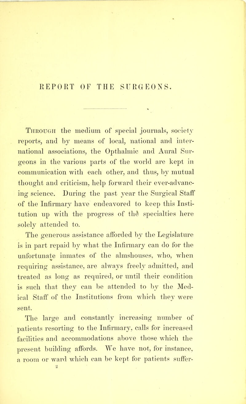 Throuc4H the medium of special journals, society reports, and by means of local, national and inter- national associations, the Opthalmic and Aural Sur- geons in the various parts of the world are kept in communication with each other, and thus, by mutual thought and criticism, help forward their ever-advanc- ing science. During the past year the Surgical Staff of the Infirmary have endeavored to keep this Insti- tution up with the progress of th^ specialties here solely attended to. The generous assistance afforded by the Legislature is in part repaid by what the Infirmary can do for the unfortunate inmates of the almshouses, who, when •ht requiring assistance, are always freely admitted, and treated as long as required, or until their condition is such that they can l)e attended to by the Med- ical Staff of the Institutions from which they were sent. The large and constantly increasing number of patients resorting to the Infirmary, calls for increased facilities and accommodations above those wdiich the present building affords. We have not, for instance, a room or ward which can be kept for patients suffer-