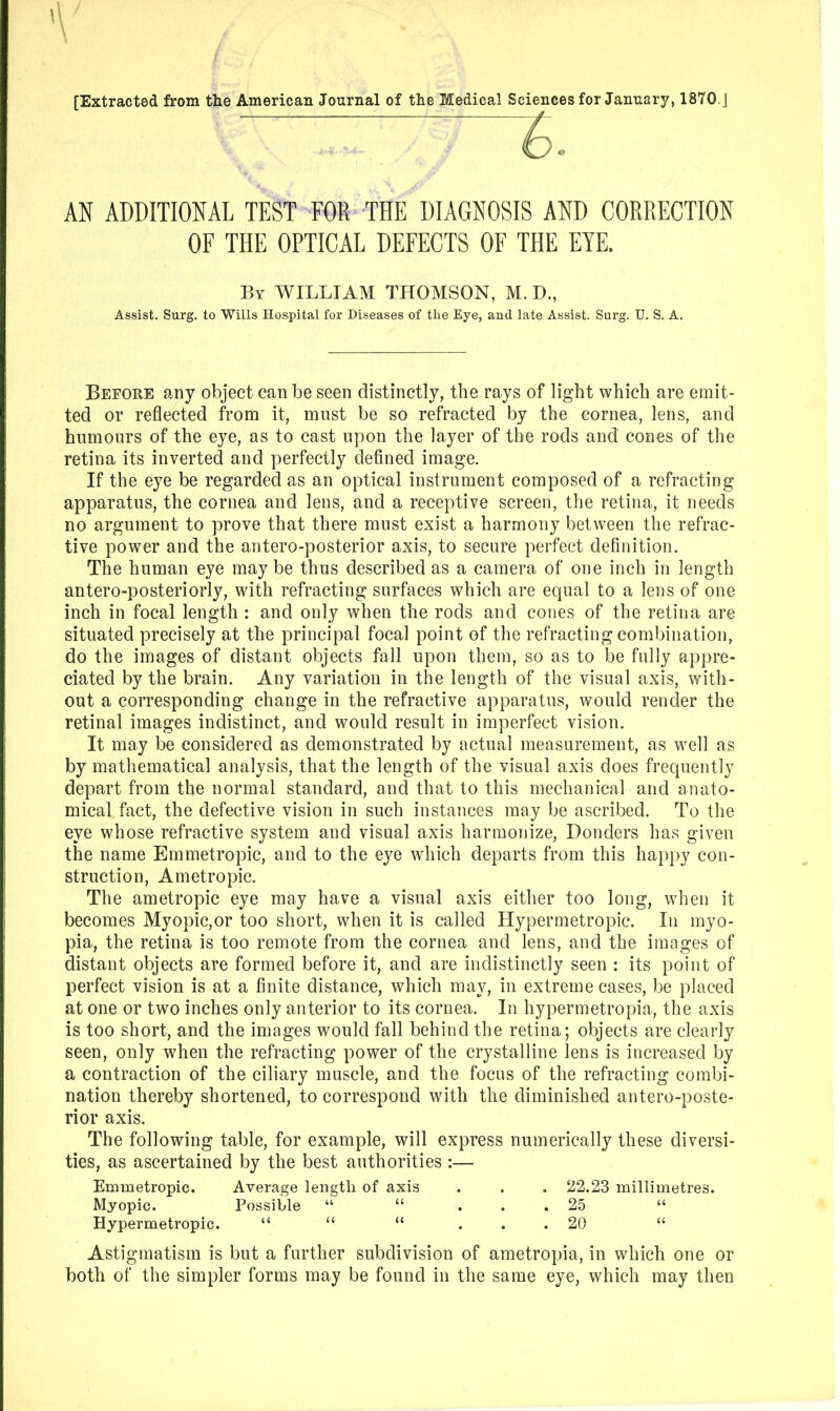 [Extracted from the American Journal of the Medical Sciences for January, 1870. J AN ADDITIONAL TEST FOR THE DIAGNOSIS AND CORRECTION OF THE OPTICAL DEFECTS OF THE EYE. Assist. Surg. to Wills Hospital for Diseases of the Eye, and late Assist. Surg. U. S. A. Before any object can be seen distinctly, the rays of light which are emit- ted or reflected from it, must be so refracted by the cornea, lens, and humours of the eye, as to cast upon the layer of the rods and cones of the retina its inverted and perfectly defined image. If the eye be regarded as an optical instrument composed of a refracting apparatus, the cornea and lens, and a receptive screen, the retina, it needs no argument to prove that there must exist a harmony between the refrac- tive power and the antero-posterior axis, to secure perfect definition. The human eye may be thus described as a camera of one inch in length antero-posteriorly, with refracting surfaces which are equal to a lens of one inch in focal length : and only when the rods and cones of the retina are situated precisely at the principal focal point of the refracting combination, do the images of distant objects fall upon them, so as to be fully appre- ciated by the brain. Any variation in the length of the visual axis, with- out a corresponding change in the refractive apparatus, would render the retinal images indistinct, and would result in imperfect vision. It may be considered as demonstrated by actual measurement, as well as by mathematical analysis, that the length of the visual axis does frequently depart from the normal standard, and that to this mechanical and anato- mical fact, the defective vision in such instances may be ascribed. To the eye whose refractive system and visual axis harmonize, Bonders has given the name Emmetropic, and to the eye which departs from this happy con- struction, Ametropic. The ametropic eye may have a visual axis either too long, when it becomes Myopic,or too short, when it is called Hypermetropic. In myo- pia, the retina is too remote from the cornea and lens, and the images of distant objects are formed before it, and are indistinctly seen : its point of perfect vision is at a finite distance, which may, in extreme cases, be placed at one or two inches only anterior to its cornea. In hypermetropia, the axis is too short, and the images would fall behind the retina; objects are clearly seen, only when the refracting power of the crystalline lens is increased by a contraction of the ciliary muscle, and the focus of the refracting combi- nation thereby shortened, to correspond with the diminished antero-poste- rior axis. The following table, for example, will express numerically these diversi- ties, as ascertained by the best authorities :— Emmetropic. Average leugtli of axis . . . 22.23 millimetres. Myopic. Possible “ “ ... 25 “ Hypermetropic. “ “ “ ... 20 “ Astigmatism is but a further subdivision of ametropia, in which one or both of the simpler forms may be found in the same eye, which may then By william THOMSON, M. D.,