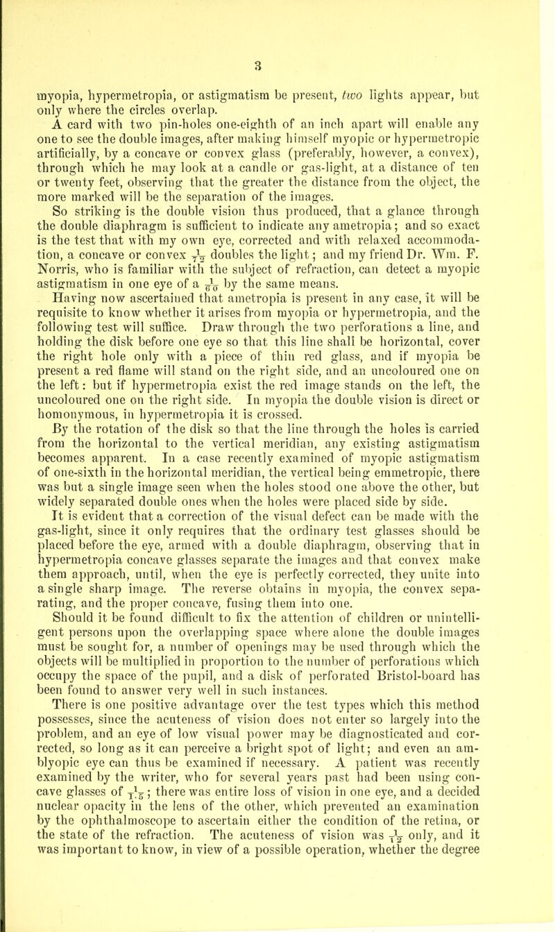 myopia, hypermetropia, or astigmatism be present, two lights appear, but only where the circles overlap. A card with two pin-holes one-eighth of an inch apart will enable any one to see the double images, after making himself myopic or hypermetropic artificially, by a concave or convex glass (preferably, however, a convex), through which he may look at a candle or gas-light, at a distance of ten or twenty feet, observing that the greater the distance from the object, the more marked will be the separation of the images. So striking is the double vision thus produced, that a glance through the double diaphragm is sufficient to indicate any ametropia; and so exact is the test that with my own eye, corrected and wdth relaxed accommoda- tion, a concave or convex doubles the light; and my friend Dr. Wm. F. Norris, who is familiar with the subject of refraction, can detect a myopic astigmatism in one eye of a by the same means. Having now ascertained that ametropia is present in any case, it will be requisite to know whether it arises from myopia or hypermetropia, and the following test will suffice. Draw through the two perforations a line, and holding the disk before one eye so that this line shall be horizontal, cover the right hole only with a piece of thin red glass, and if myopia be present a red flame will stand on the right side, and an uncoloured one on the left: but if hypermetropia exist the red image stands on the left, the uncoloured one on the right side. In myopia the double vision is direct or homonymous, in hypermetropia it is crossed. By the rotation of the disk so that the line through the holes is carried from the horizontal to the vertical meridian, any existing astigmatism becomes apparent. In a case recently examined of myopic astigmatism of one-sixth in the horizontal meridian, the vertical being emmetropic, there was but a single image seen when the holes stood one above the other, but widely separated double ones when the holes were placed side by side. It is evident that a correction of the visual defect can be made with the gas-light, since it only requires that the ordinary test glasses should be placed before the eye, armed wdth a double diaphragm, observing that in hypermetropia concave glasses separate the images and that convex make them approach, until, when the eye is perfectly corrected, they unite into a single sharp image. The reverse obtains in myopia, the convex sepa- rating, and the proper concave, fusing them into one. Should it be found difficult to fix the attention of children or unintelli- gent persons upon the overlapping space where alone the double images must be sought for, a number of openings may be used through which the objects will be multiplied in proportion to the number of perforations which occupy the space of the pupil, and a disk of perforated Bristol-board has been found to answer very well in such instances. There is one positive advantage over the test types which this method possesses, since the acuteness of vision does not enter so largely into the problem, and an eye of low'- visual powmr may be diagnosticated and cor- rected, so long as it can perceive a bright spot of light; and even an am- blyopic eye can thus be examined if necessary. A patient was recently examined by the wu’iter, who for several years past had been using con- cave glasses of ; there wms entire loss of vision in one eye, and a decided nuclear opacity in the lens of the other, which prevented an examination by the ophthalmoscope to ascertain either the condition of the retina, or the state of the refraction. The acuteness of vision was only, and it was important to know, in view of a possible operation, whether the degree