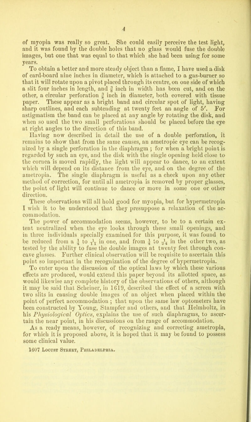 of myopia was really so great. She could easily perceive the test light, and it was found by the double boles that no glass would fuse the double images, but one that was equal to that which she had been using for some years. To obtain a better and more steady object than a flame, I have used a disk of card-board nine inches in diameter, which is attached to a gas-burner so that it will rotate upon a pivot placed through its centre, on one side of which a slit four inches in length, and | inch in width has been cut, and on the other, a circular perforation | inch in diameter, both covered with tissue paper. These appear as a bright band and circular spot of light, having sharp outlines, and each subtending at twenty feet an angle of 5'. For astigmatism the band can be placed at any angle by rotating the disk, and when so used the two small perforations should be placed before the eye at right angles to the direction of this band. Having now described in detail the use of a double perforation, it remains to show that from the same causes, an ametropic eye can be recog- nized by a single perforation in the diaphragm ; for when a bright point is regarded by such an eye, and the disk with the single opening held close to the cornea is moved rapidly, the light will ap}>ear to dance, to an extent which will depend on its distance from the eye, and on the degree of the j ametropia. Ihie single diaphragm is useful as a check upon any other I method of correction, for until all ametropia is removed by proper glasses, | the point of light will continue to dance or move in some one or other ' direction. These observations will all hold good for myopia, but for hypermetropia I wish it to be understood that they i)resuppose a relaxation of the ac- commodation. The })ower of accommodation seems, however, to be to a certain ex- tent neutralized when the eye looks through these small openings, and in three individuals specially examined for this purpose, it was found to be reduced from a ^ to in one, and from | to in the other two, as tested by the ability to fuse the double images at twenty feet through con- cave glasses. Further clinical observation will be requisite to ascertain this f point so important in the recognization of the degree of hypermetropia. To enter upon the discussion of the optical laws by which these various effects are produced, would extend this paper beyond its allotted space, as would likewise any complete history of the observations of others, although it may be said that Scheiner, in 1619, described the effect of a screen with two slits in causing double images of an object when placed within the point of perfect accommodation ; that upon the same law optometers have iDeen constructed by Young, Stampfer and others, and that Helmholtz, in his Physiological Oplics, explains the use of such diaphragms, to ascer- tain the near point, in his discussions on the range of accommodation. As a ready means, however, of recognizing and correcting ametropia, for which it is proposed above, it is hoped that it may be found to possess ^ some clinical value. 'i 1607 Locust Street, Philadelphia.