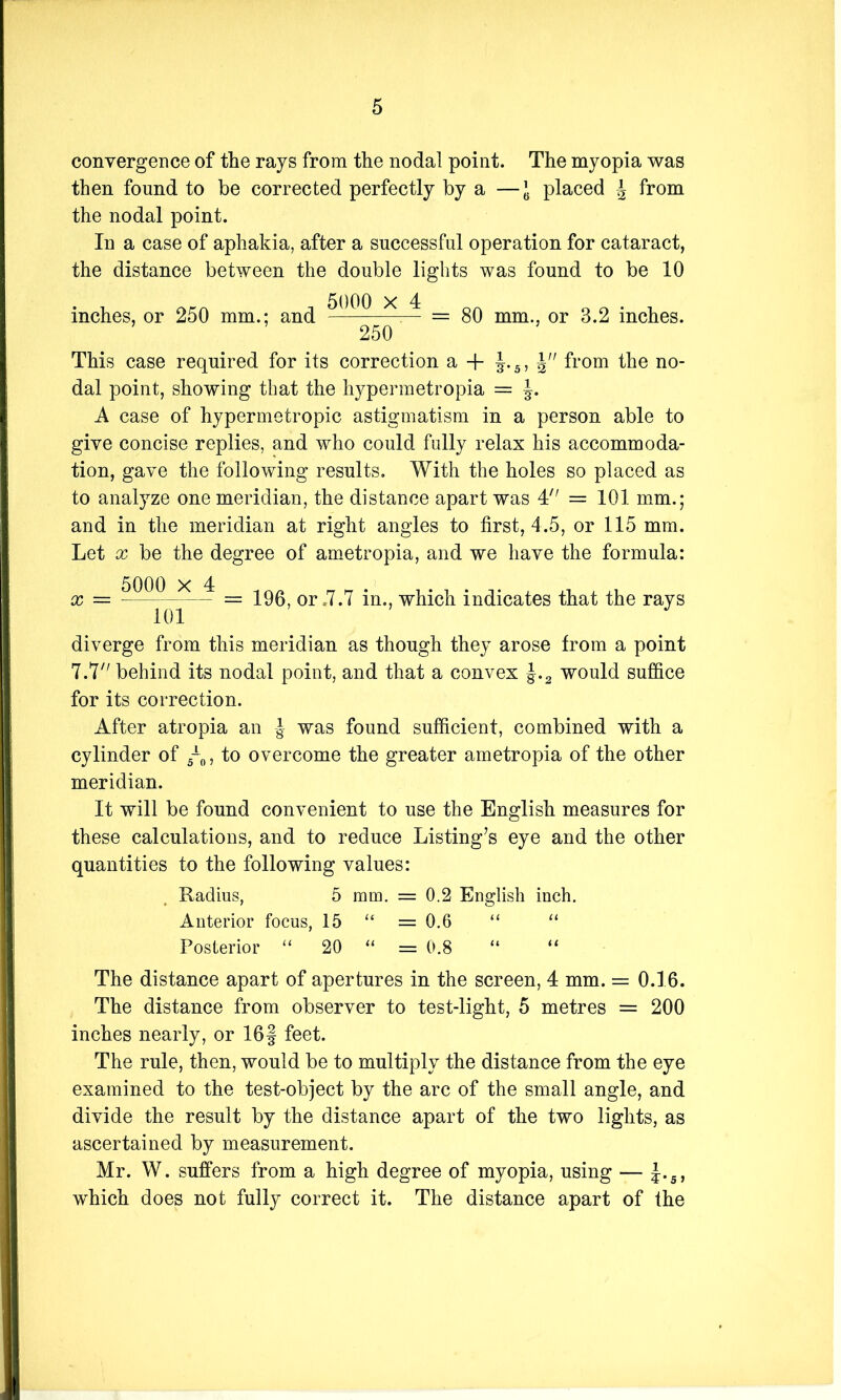 convergence of the rays from the nodal point. The myopia was then found to be corrected perfectly by a —J placed J from the nodal point. In a case of aphakia, after a successful operation for cataract, the distance between the double lights was found to be 10 inches, or 250 mm.; and X — = 80 mm., or 3.2 inches. 250 This case required for its correction a + J.5, J from the no- dal point, showing that the hypermetropia = A case of hypermetropic astigmatism in a person able to give concise replies, and who could fully relax his accommoda- tion, gave the following results. With the holes so placed as to analyze one meridian, the distance apart was 4 = 101 mm.; and in the meridian at right angles to first, 4.5, or 115 mm. Let x be the degree of ametropia, and we have the formula: x = = 196 or .7.7 in., which indicates that the rays 101 diverge from this meridian as though they arose from a point 7.7 behind its nodal point, and that a convex |.2 would suffice for its correction. After atropia an J was found sufficient, combined with a cylinder of ~0, to overcome the greater ametropia of the other meridian. It will be found convenient to use the English measures for these calculations, and to reduce Listing’s eye and the other quantities to the following values: Radius, 5 mm. = 0.2 English inch. Anterior focus, 15 “ = 0.6 “ “ Posterior “ 20 “ = 0.8 “ “ The distance apart of apertures in the screen, 4 mm. = 0.16. The distance from observer to test-light, 5 metres = 200 inches nearly, or 16§ feet. The rule, then, would be to multiply the distance from the eye examined to the test-object by the arc of the small angle, and divide the result by the distance apart of the two lights, as ascertained by measurement. Mr. W. suffers from a high degree of myopia, using — J.s, which does not fully correct it. The distance apart of the