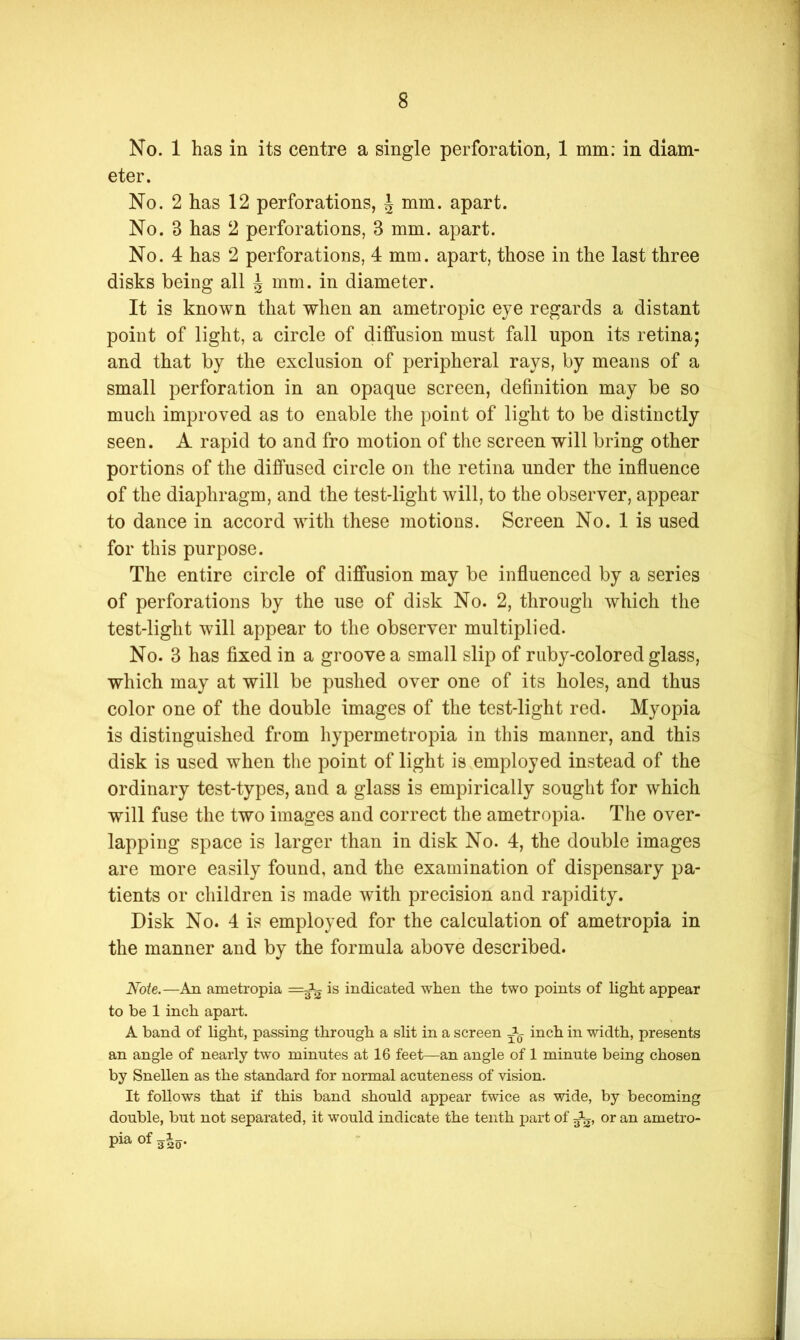 No. 1 has in its centre a single perforation, 1 mm: in diam- eter. No. 2 has 12 perforations, ^ mm. apart. No. 3 has 2 perforations, 3 mm. apart. No. 4 has 2 perforations, 4 mm. apart, those in the last three disks being all J mm. in diameter. It is known that when an ametropic eye regards a distant point of light, a circle of diffusion must fall upon its retina; and that by the exclusion of peripheral rays, by means of a small perforation in an opaque screen, definition may be so much improved as to enable the point of light to be distinctly seen. A rapid to and fro motion of the screen will bring other portions of the diffused circle on the retina under the influence of the diaphragm, and the test-light will, to the observer, appear to dance in accord with these motions. Screen No. 1 is used for this purpose. The entire circle of diffusion may be influenced by a series of perforations by the use of disk No. 2, through which the test-light will appear to the observer multiplied. No. 3 has fixed in a groove a small slip of ruby-colored glass, which may at will be pushed over one of its holes, and thus color one of the double images of the test-light red. Myopia is distinguished from hypermetropia in this manner, and this disk is used when the point of light is employed instead of the ordinary test-types, and a glass is empirically sought for which will fuse the two images and correct the ametropia. The over- lapping space is larger than in disk No. 4, the double images are more easily found, and the examination of dispensary pa- tients or children is made with precision and rapidity. Disk No. 4 is employed for the calculation of ametropia in the manner and by the formula above described. Note.—An ametropia is indicated when the two points of light appear to be 1 inch apart. A band of light, passing through a slit in a screen inch in width, presents an angle of nearly two minutes at 16 feet—an angle of 1 minute being chosen by Snellen as the standard for normal acuteness of vision. It follows that if this band should appear twice as wide, by becoming double, but not separated, it would indicate the tenth part of or an ametro- pia of sJo- J