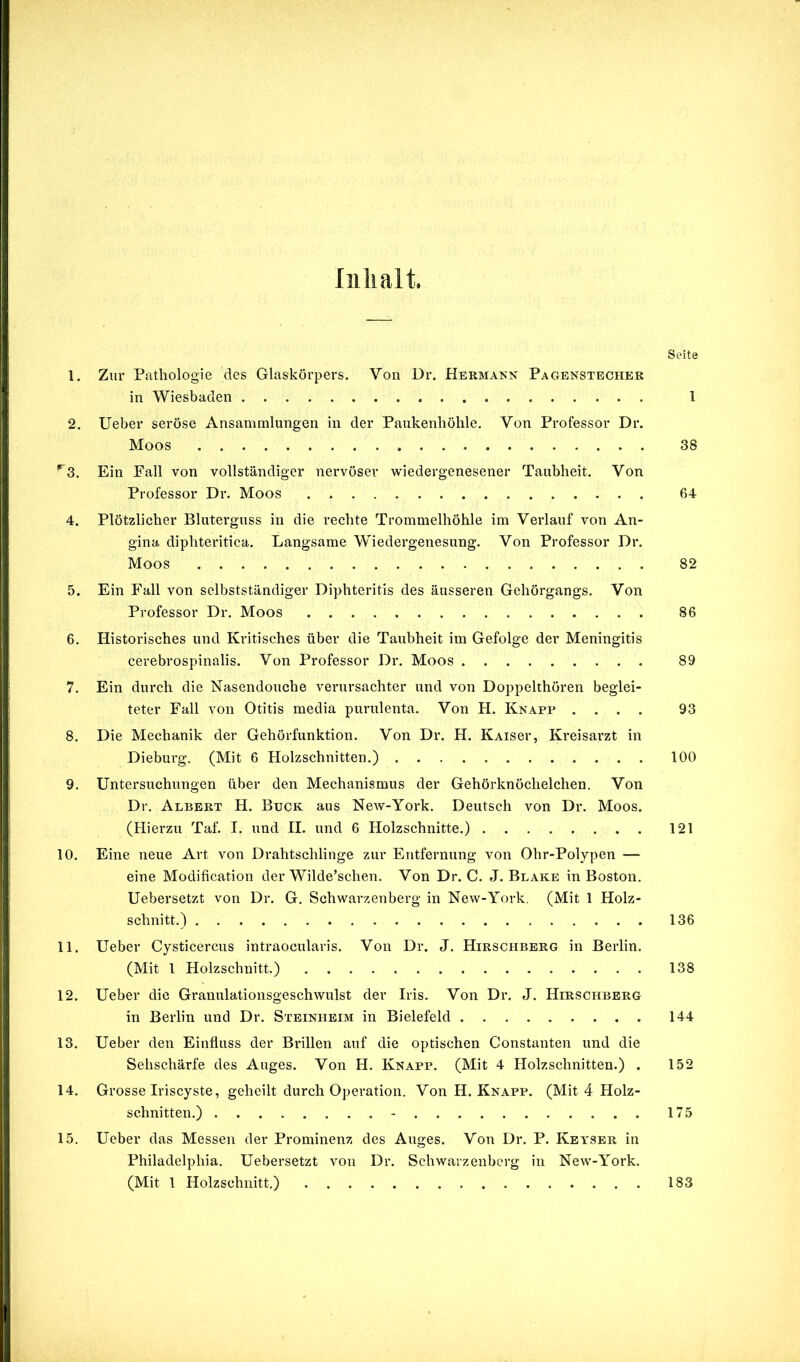 Inhalt. Seite 1. Zur Pathologie des Glaskörpers. Von Dr. Hermann Pagenstecher in Wiesbaden 1 2. lieber seröse Ansammlungen in der Paukenhöhle. Von Professor Dr. Moos 38 *^3. Ein Fall von vollständiger nervöser wiedergenesener Taubheit. Von Professor Dr. Moos 64 4. Plötzlicher Bluterguss in die rechte Trommelhöhle im Verlauf von An- gina diphteritica. Langsame Wiedergenesung. Von Professor Dr. Moos 82 5. Ein Fall von selbstständiger Diphteritis des äusseren Gehörgangs. Von Professor Dr. Moos 86 6. Historisches und Kritisches über die Taubheit im Gefolge der Meningitis cerebrospinalis. Von Professor Dr. Moos 89 7. Ein durch die Nasendouche verursachter und von Doppelthören beglei- teter Fall von Otitis media purulenta. Von H. Knapp .... 93 8. Die Mechanik der Gehörfunktion. Von Dr. H. Kaisci*, Kreisarzt in Dieburg. (Mit 6 Holzschnitten.) 100 9. Untersuchungen über den Mechanismus der Gehörknöchelchen. Von Dr. Albert H. Buck aus New-York. Deutsch von Dr. Moos. (Hierzu Taf. I. und II. und 6 Holzschnitte.) 121 10. Eine neue Art von Drahtschlinge zur Entfernung von Ohr-Polypen — eine Modification der Wilde’schen. Von Dr. C. J. Blake in Boston. Uebersetzt von Dr. G. Schwarzenberg in New-York. (Mit 1 Holz- schnitt.) 136 11. Ueber Cysticercus intraocularis. Von Dr. J. Hirschbbrg in Berlin. (Mit 1 Holzschnitt.) 138 12. Ueber die Granulationsgeschwulst der Iris. Von Dr. J. Hirschberg in Berlin und Dr. Steinheim in Bielefeld 144 13. Ueber den Einfluss der Brillen auf die optischen Constanten und die Sehschärfe des Auges. Von H. Knapp. (Mit 4 Holzschnitten.) . 152 14. Grosse Iriscyste, geheilt durch Operation. Von H. Knapp. (Mit 4 Holz- schnitten.) - 175 15. Ueber das Messen der Prominenz des Auges. Von Dr. P. Kea'Ser in Philadelphia. Uebersetzt von Dr. Schwarzenberg in New-York. (Mit 1 Holzschnitt.) 183