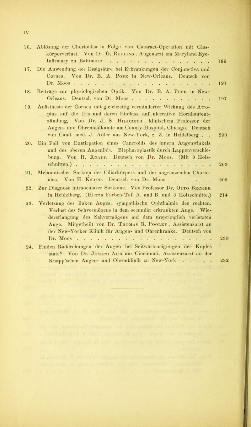 ]V 16. Ablösung der Chovioitlea in Folge von Cataract-Operation mit Glas- körperverlust. Von Dr. G. Reuli?sG, Augenarzt am Maryland Eye- Tnfirmary zu Baltimore 186 17. Die Anwendung der Essigsäure bei Erkrankungen der Conjunctiva und Cornea. Von Dr. B. A. Pope in Ncw-Orleans. Deutsch von Dr. Moos 191 18. Beiträge zur physiologischen Optik. Von Dr. B. A. Pope in New- Orleans. Deutsch von Dr. Moos 197 19. Anästhesie der Cornea mit gleichzeitig verminderter Wirkung des Atro- pins auf die Iris und deren Einfluss auf ulcerative Hornhautent- zündung. Von Dr. J. S. Hildreth , klinischem Professor der Augen- und Ohrenheilkunde am County-llospital, Chicago. Deutsch von Cand. med. J. Adler aus New-York, z. Z. in Heidelberg . . 200 20. Ein Fall von Exstirpation eines Caneroids des innern Augenwinkels und des oberen Augenlids. Blcpharoplastik durch Lappcnvcrschie- bung. Von H. Knapp. Deutsch von Dr. Moos. (Mit 3 Holz- schnitten.) 203 21. Mchinotisches Sarkom des Ciliarkörpers und der angrenzenden Chorio- idea. Von H. Knapp. Deutsch von Dr. Moos 208 22. Zur Diagnose intraoeularer Sarkome. Von Professor Dr. Otto Becker in Heidelberg. (Hierzu Farben-Taf. A. und B. und 3 Holzschnitte.) 214 23. Verletzung des linken Auges, sympathische Ophthalmie des rechten. Verlust des Sehvermögens in dem secundär erkrankten Auge. Wie- dererlangung des Sehvermögens auf dem ursprünglich verletzten Auge. Mitgethcilt von Dr. Thomas R. Pooeey, Assistenzarzt an der New-Yorker Klinik für Augen- tind Ohrenkranke. Deutsch von Dr. Moos 230 24. Finden Raddrehungen der Augen bei Seitwärtsneigungen des Kopfes statt? Von Dr. Joseph Aun aus Cincinnati, Assistenzarzt an der Knapp’schcn Augen- und Ohrenklinik zu New-York 232