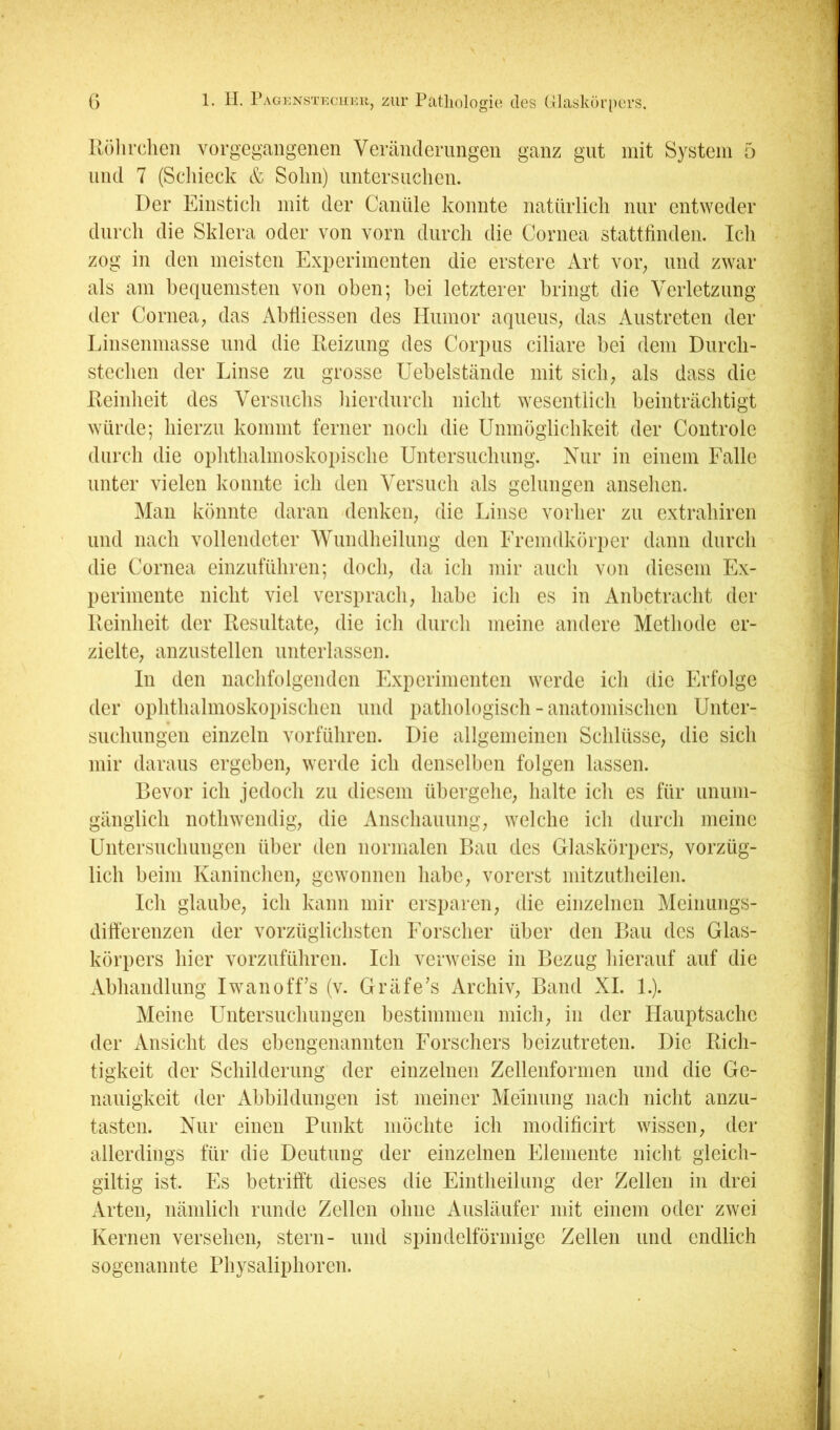 G 1. II. rAGKNsTKciiKii, zui' Pcitliologio tlos Glaskiu'pci’S, Kölirchen vorgegaiigenen Veränderungen ganz gut mit System 5 und 7 (Schieck & Sohn) untersuchen. Der Einstich mit der Canüle konnte natürlich nur entweder durch die Sklera oder von vorn durch die Cornea stattlinden. Ich zog in den meisten Experimenten die erstere Art vor^ und zwar als am bequemsten von oben; bei letzterer bringt die Verletzung der Cornea; das Ablliessen des Humor aqueuS; das Austreten der Linsenniasse und die Reizung des Corpus ciliare bei dem Durch- stechen der Linse zu grosse Uebelstände mit sich; als dass die Reinheit des Versuchs hierdurch nicht wesentlich beinträchtigt würde; hierzu kommt ferner noch die Unmöglichkeit der Controle durch die ophthalmoskopische Untersuchung. Nur in einem Falle unter vielen konnte ich den Versuch als gelungen ansehen. Man könnte daran denkeii; die Linse vorher zu extrahiren und nach vollendeter Wundheilung den Eremdkörper dann durch die Cornea einzuführen; doch; da ich mir auch von diesem Ex- perimente nicht viel versprach; habe ich es in Anbetracht der Reinheit der Resultate; die ich durch meine andere Methode er- zielte; anzustellen unterlassen. In den nachfolgenden Experimenten werde ich die Erfolge der ophthalmoskopischen und pathologisch - anatomischen Unter- suchungen einzeln vorführen. Die allgemeinen Schlüsse; die sich mir daraus ergeben; werde ich denselben folgen lassen. Bevor ich jedoch zu diesem übergehe; halte ich es für unum- gänglich nothwendig; die Anschauung; welche ich durch meine Untersnehungen über den normalen Bau des Glaskörpers; vorzüg- lich beim Kaninchen; gewonnen habe; vorerst niitzutheilen. Ich glaube; ich kann mir ersparen; die einzelnen Meinungs- dift'erenzen der vorzüglichsten Forscher über den Bau des Glas- körpers hier vorzuführen. Ich verweise in Bezug hierauf auf die Abhandlung Iwanoff’s (v. Gräfe’s ArchiV; Band XI. 1.). Meine Untersuchungen bestimmen mich; in der Hauptsache der xVnsicht des ebengenannten Forschers beizutreten. Die Rich- tigkeit der Schilderung der einzelnen Zellenfornien und die Ge- nauigkeit der Abbildungen ist meiner Meinung nach nicht anzu- tasten. Nur einen Punkt möchte ich modificirt wissen; der allerdings für die Deutung der einzelnen Elemente nicht gleich- gütig ist. Es betrifft dieses die Eintheilung der Zellen in drei Arteii; nämlich runde Zellen ohne Ausläufer mit einem oder zwei Kernen versehen; Stern- und spindelförmige Zellen und endlich sogenannte Physaliphoren.